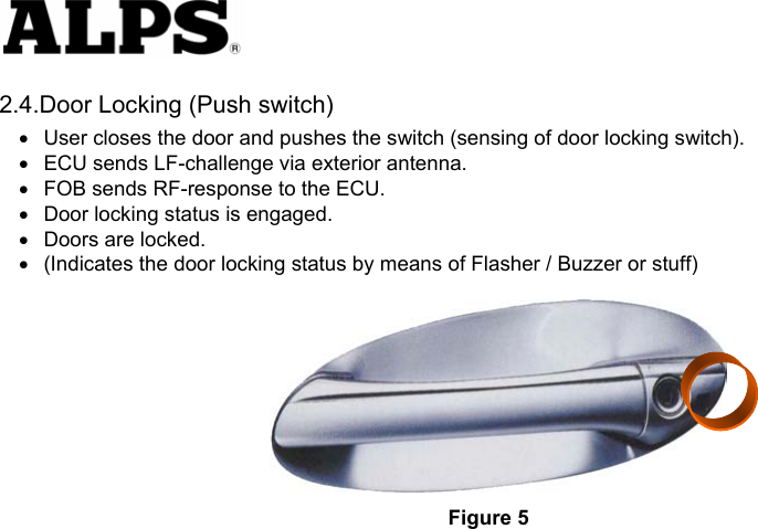   2.4.Door Locking (Push switch) •  User closes the door and pushes the switch (sensing of door locking switch).     •  ECU sends LF-challenge via exterior antenna.     •  FOB sends RF-response to the ECU.     •  Door locking status is engaged.     •  Doors are locked.     •  (Indicates the door locking status by means of Flasher / Buzzer or stuff)   Figure 5 