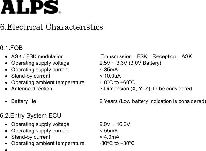   6.Electrical Characteristics  6.1.FOB •  ASK / FSK modulation       Transmission：FSK Reception：ASK •  Operating supply voltage    2.5V ~ 3.3V (3.0V Battery) •  Operating supply current    &lt; 35mA •  Stand-by current    &lt; 10.0uA •  Operating ambient temperature  -10oC to +60oC •  Antenna direction    3-Dimension (X, Y, Z), to be considered    •  Battery life      2 Years (Low battery indication is considered)  6.2.Entry System ECU •  Operating supply voltage    9.0V ~ 16.0V •  Operating supply current    &lt; 55mA •  Stand-by current    &lt; 4.0mA •  Operating ambient temperature  -30oC to +80oC •                           