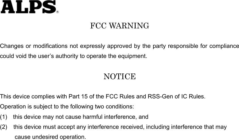   FCC WARNING  Changes or modifications not expressly approved by the party responsible for compliance could void the user’s authority to operate the equipment.  NOTICE  This device complies with Part 15 of the FCC Rules and RSS-Gen of IC Rules.   Operation is subject to the following two conditions: (1)    this device may not cause harmful interference, and (2)  this device must accept any interference received, including interference that may        cause undesired operation.   