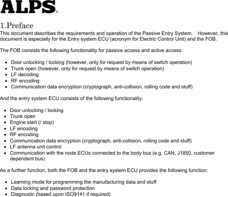   1.Preface This document describes the requirements and operation of the Passive Entry System.    However, this document is especially for the Entry system ECU (acronym for Electric Control Unit) and the FOB.  The FOB consists the following functionality for passive access and active access:  •  Door unlocking / locking (however, only for request by means of switch operation) •  Trunk open (however, only for request by means of switch operation) •  LF decoding •  RF encoding •  Communication data encryption (cryptograph, anti-collision, rolling code and stuff)  And the entry system ECU consists of the following functionality:    •  Door unlocking / locking •  Trunk open •  Engine start (/ stop) •  LF encoding •  RF encoding •  Communication data encryption (cryptograph, anti-collision, rolling code and stuff) •  LF antenna unit control •  Communication with the node ECUs connected to the body bus (e.g. CAN, J1850, customer dependent bus)  As a further function, both the FOB and the entry system ECU provides the following function:  •  Learning mode for programming the manufacturing data and stuff •  Data locking and password protection •  Diagnostic (based upon ISO9141 if required)                    