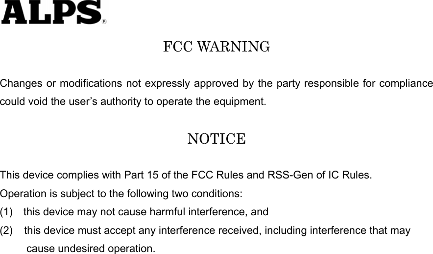   FCC WARNING  Changes or modifications not expressly approved by the party responsible for compliance could void the user’s authority to operate the equipment.  NOTICE  This device complies with Part 15 of the FCC Rules and RSS-Gen of IC Rules.   Operation is subject to the following two conditions: (1)    this device may not cause harmful interference, and (2)  this device must accept any interference received, including interference that may        cause undesired operation.   