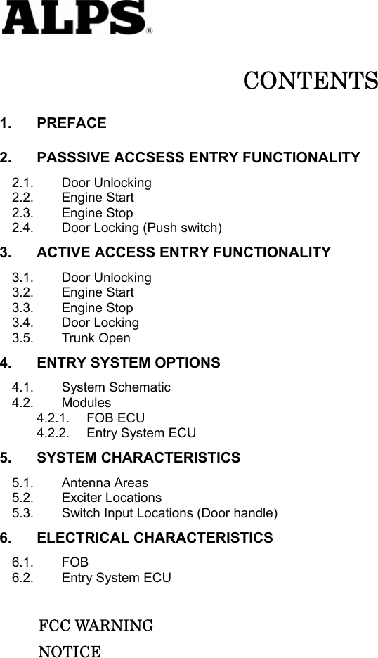   CONTENTS 1. PREFACE 2. PASSSIVE ACCSESS ENTRY FUNCTIONALITY 2.1. Door Unlocking 2.2. Engine Start 2.3. Engine Stop 2.4. Door Locking (Push switch) 3. ACTIVE ACCESS ENTRY FUNCTIONALITY 3.1. Door Unlocking 3.2. Engine Start 3.3. Engine Stop 3.4. Door Locking 3.5. Trunk Open 4. ENTRY SYSTEM OPTIONS 4.1. System Schematic 4.2. Modules 4.2.1. FOB ECU 4.2.2. Entry System ECU 5. SYSTEM CHARACTERISTICS 5.1. Antenna Areas 5.2. Exciter Locations 5.3. Switch Input Locations (Door handle) 6. ELECTRICAL CHARACTERISTICS 6.1. FOB 6.2. Entry System ECU       FCC WARNING      NOTICE          