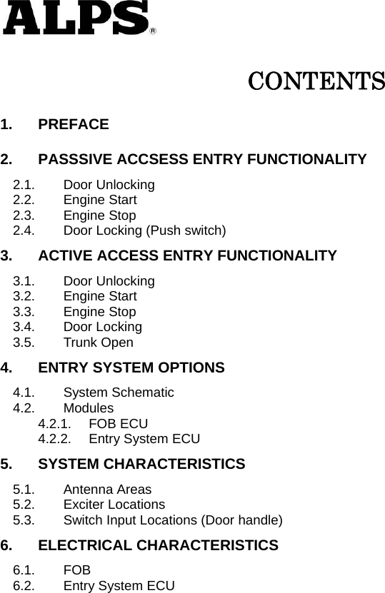   CONTENTS 1. PREFACE 2. PASSSIVE ACCSESS ENTRY FUNCTIONALITY 2.1. Door Unlocking 2.2. Engine Start 2.3. Engine Stop 2.4. Door Locking (Push switch) 3. ACTIVE ACCESS ENTRY FUNCTIONALITY 3.1. Door Unlocking 3.2. Engine Start 3.3. Engine Stop 3.4. Door Locking 3.5. Trunk Open 4. ENTRY SYSTEM OPTIONS 4.1. System Schematic 4.2. Modules 4.2.1. FOB ECU 4.2.2. Entry System ECU 5. SYSTEM CHARACTERISTICS 5.1. Antenna Areas 5.2. Exciter Locations 5.3. Switch Input Locations (Door handle) 6. ELECTRICAL CHARACTERISTICS 6.1. FOB 6.2. Entry System ECU                       