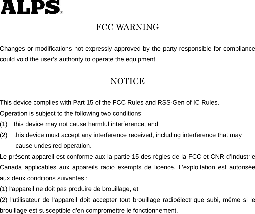   FCC WARNING  Changes or modifications not expressly approved by the party responsible for compliance could void the user’s authority to operate the equipment.  NOTICE  This device complies with Part 15 of the FCC Rules and RSS-Gen of IC Rules.   Operation is subject to the following two conditions: (1)    this device may not cause harmful interference, and (2)  this device must accept any interference received, including interference that may        cause undesired operation. Le présent appareil est conforme aux la partie 15 des règles de la FCC et CNR d&apos;Industrie Canada applicables aux appareils radio exempts de licence. L&apos;exploitation est autorisée aux deux conditions suivantes :   (1) l&apos;appareil ne doit pas produire de brouillage, et   (2) l&apos;utilisateur de l&apos;appareil doit accepter tout brouillage radioélectrique subi, même si le brouillage est susceptible d&apos;en compromettre le fonctionnement.   