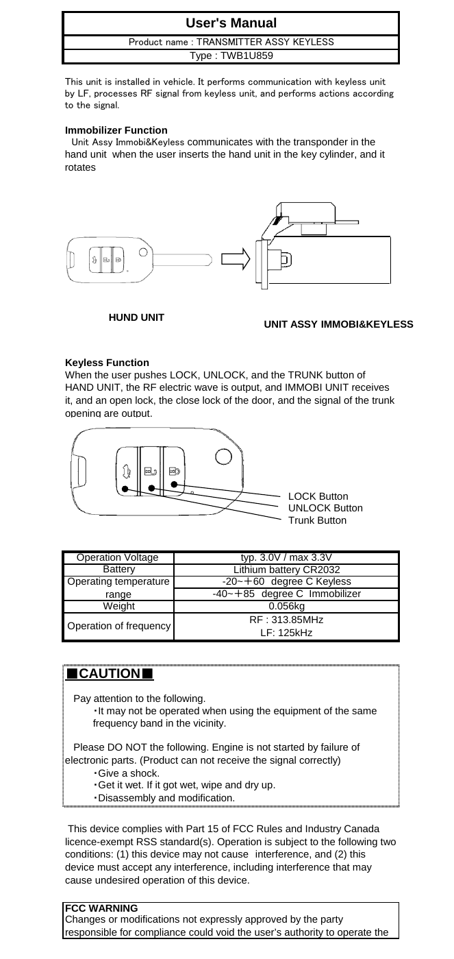 Immobilizer FunctionKeyless FunctionLOCK ButtonUNLOCK ButtonTrunk Button■CAUTION■When the user pushes LOCK, UNLOCK, and the TRUNK button ofHAND UNIT, the RF electric wave is output, and IMMOBI UNIT receivesit, and an open lock, the close lock of the door, and the signal of the trunkopening are output.   Please DO NOT the following. Engine is not started by failure ofelectronic parts. (Product can not receive the signal correctly)   Pay attention to the following.・It may not be operated when using the equipment of the samefrequency band in the vicinity.0.056kgOperating temperaturerange-20~＋60　degree C KeylessRF : 313.85MHzLF: 125kHzWeightUser&apos;s ManualThis unit is installed in vehicle. It performs communication with keyless unitby LF, processes RF signal from keyless unit, and performs actions accordingto the signal.　Unit Assy Immobi&amp;Keyless communicates with the transponder in thehand unit  when the user inserts the hand unit in the key cylinder, and itrotatesProduct name : TRANSMITTER ASSY KEYLESSType : TWB1U859Changes or modifications not expressly approved by the partyresponsible for compliance could void the user’s authority to operate theBattery・Give a shock.・Get it wet. If it got wet, wipe and dry up.・Disassembly and modification.FCC WARNING This device complies with Part 15 of FCC Rules and Industry Canadalicence-exempt RSS standard(s). Operation is subject to the following twoconditions: (1) this device may not cause　interference, and (2) thisdevice must accept any interference, including interference that maycause undesired operation of this device.-40~＋85　degree C  ImmobilizerOperation of frequencyOperation Voltage  typ. 3.0V / max 3.3VLithium battery CR2032HUND UNIT UNIT ASSY IMMOBI&amp;KEYLESS