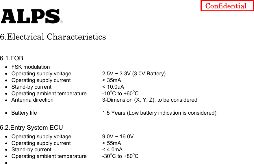   Confidential 6.Electrical Characteristics  6.1.FOB • • • • • • • • • • • • FSK modulation Operating supply voltage    2.5V ~ 3.3V (3.0V Battery) Operating supply current    &lt; 35mA Stand-by current    &lt; 10.0uA Operating ambient temperature  -10oC to +60oC Antenna direction    3-Dimension (X, Y, Z), to be considered    Battery life      1.5 Years (Low battery indication is considered)  6.2.Entry System ECU Operating supply voltage    9.0V ~ 16.0V Operating supply current    &lt; 55mA Stand-by current    &lt; 4.0mA Operating ambient temperature  -30oC to +80oC                          