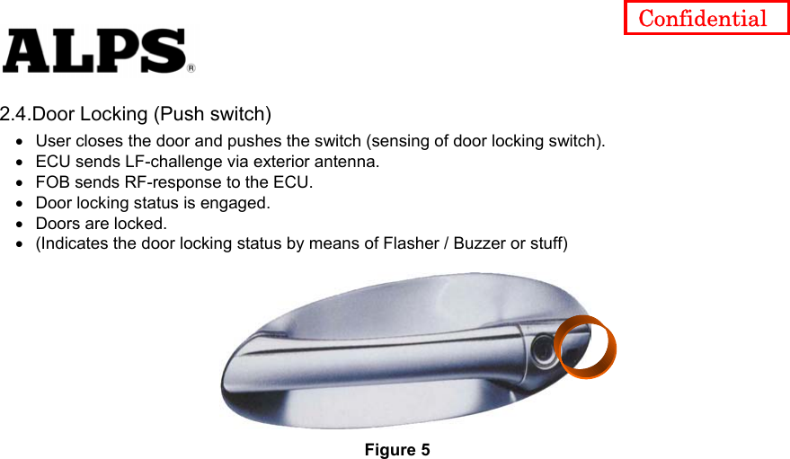   Confidential 2.4.Door Locking (Push switch) User closes the door and pushes the switch (sensing of door locking switch).     • • • • • • ECU sends LF-challenge via exterior antenna.     FOB sends RF-response to the ECU.     Door locking status is engaged.     Doors are locked.     (Indicates the door locking status by means of Flasher / Buzzer or stuff)   Figure 5 