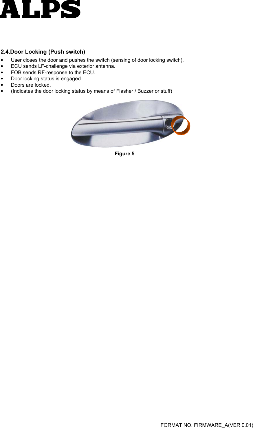   FORMAT NO. FIRMWARE_A(VER 0.01)   2.4.Door Locking (Push switch) •  User closes the door and pushes the switch (sensing of door locking switch).   •  ECU sends LF-challenge via exterior antenna.   •  FOB sends RF-response to the ECU.   •  Door locking status is engaged.   •  Doors are locked.   •  (Indicates the door locking status by means of Flasher / Buzzer or stuff)   Figure 5   