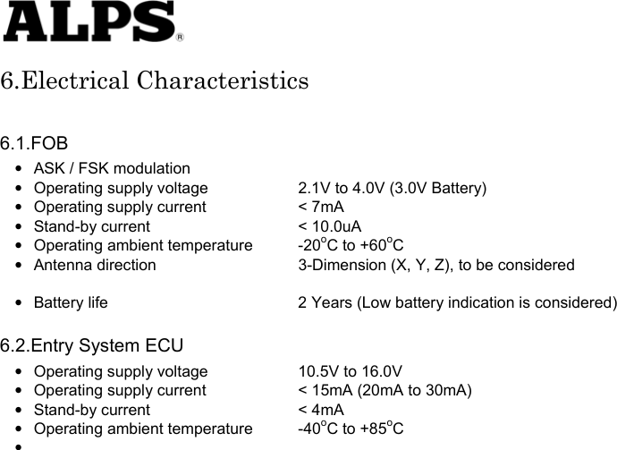   6.Electrical Characteristics  6.1.FOB •  ASK / FSK modulation •  Operating supply voltage    2.1V to 4.0V (3.0V Battery) •  Operating supply current    &lt; 7mA • Stand-by current    &lt; 10.0uA •  Operating ambient temperature  -20oC to +60oC •  Antenna direction    3-Dimension (X, Y, Z), to be considered    •  Battery life      2 Years (Low battery indication is considered)  6.2.Entry System ECU •  Operating supply voltage    10.5V to 16.0V •  Operating supply current    &lt; 15mA (20mA to 30mA) • Stand-by current    &lt; 4mA •  Operating ambient temperature  -40oC to +85oC •                          