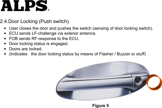   2.4.Door Locking (Push switch) •  User closes the door and pushes the switch (sensing of door locking switch).     •  ECU sends LF-challenge via exterior antenna.     •  FOB sends RF-response to the ECU.     •  Door locking status is engaged.     •  Doors are locked.     •  (Indicates    the door locking status by means of Flasher / Buzzer or stuff)   Figure 5 