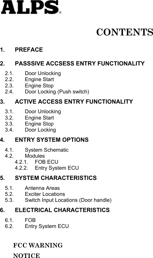   CONTENTS 1. PREFACE 2. PASSSIVE ACCSESS ENTRY FUNCTIONALITY 2.1. Door Unlocking 2.2. Engine Start 2.3. Engine Stop 2.4. Door Locking (Push switch) 3. ACTIVE ACCESS ENTRY FUNCTIONALITY 3.1. Door Unlocking 3.2. Engine Start 3.3. Engine Stop 3.4. Door Locking 4. ENTRY SYSTEM OPTIONS 4.1. System Schematic 4.2. Modules 4.2.1. FOB ECU 4.2.2. Entry System ECU 5. SYSTEM CHARACTERISTICS 5.1. Antenna Areas 5.2. Exciter Locations 5.3. Switch Input Locations (Door handle) 6. ELECTRICAL CHARACTERISTICS 6.1. FOB 6.2. Entry System ECU       FCC WARNING      NOTICE               