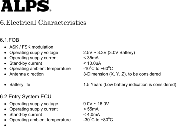   6.Electrical Characteristics  6.1.FOB •  ASK / FSK modulation •  Operating supply voltage    2.5V ~ 3.3V (3.0V Battery) •  Operating supply current    &lt; 35mA • Stand-by current    &lt; 10.0uA •  Operating ambient temperature  -10oC to +60oC •  Antenna direction    3-Dimension (X, Y, Z), to be considered    •  Battery life      1.5 Years (Low battery indication is considered)  6.2.Entry System ECU •  Operating supply voltage    9.0V ~ 16.0V •  Operating supply current    &lt; 55mA • Stand-by current    &lt; 4.0mA •  Operating ambient temperature  -30oC to +80oC •                          