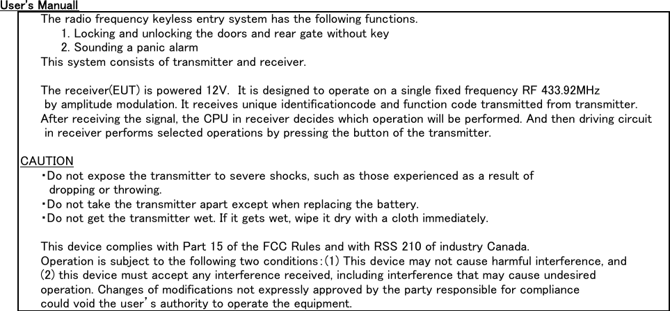 User&apos;s ManuallThe radio frequency keyless entry system has the following functions.1. Locking and unlocking the doors and rear gate without key2. Sounding a panic alarmThis system consists of transmitter and receiver.The receiver(EUT) is powered 12V.　It is designed to operate on a single fixed frequency RF 433.92MHz by amplitude modulation. It receives unique identificationcode and function code transmitted from transmitter.After receiving the signal, the CPU in receiver decides which operation will be performed. And then driving circuit in receiver performs selected operations by pressing the button of the transmitter.CAUTION・Do not expose the transmitter to severe shocks, such as those experienced as a result of 　dropping or throwing.・Do not take the transmitter apart except when replacing the battery.・Do not get the transmitter wet. If it gets wet, wipe it dry with a cloth immediately.This device complies with Part 15 of the FCC Rules and with RSS 210 of industry Canada.Operation is subject to the following two conditions：(1) This device may not cause harmful interference, and(2) this device must accept any interference received, including interference that may cause undesired operation. Changes of modifications not expressly approved by the party responsible for compliance could void the user’s authority to operate the equipment.Label Drawing