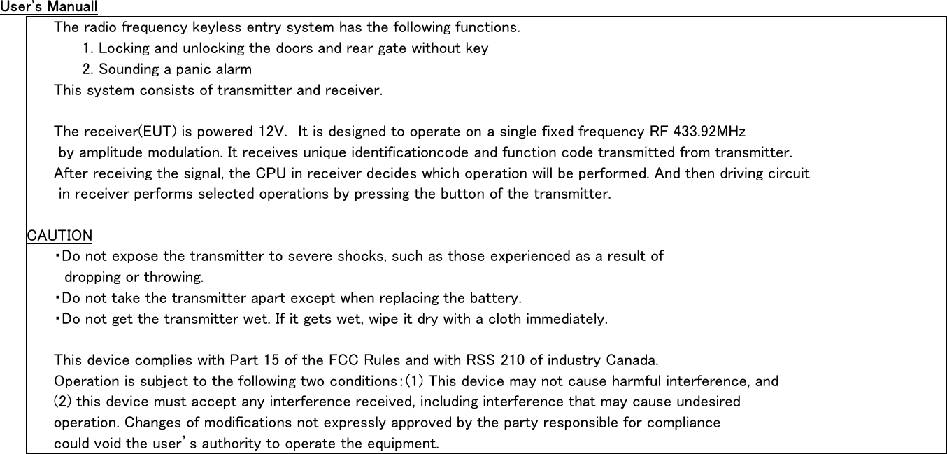 User&apos;s Manuall                                                                                          The radio frequency keyless entry system has the following functions.                                              1. Locking and unlocking the doors and rear gate without key                                                    2. Sounding a panic alarm                                                                            This system consists of transmitter and receiver.                                                                                                                                                               The receiver(EUT) is powered 12V.  It is designed to operate on a single fixed frequency RF 433.92MHz                    by amplitude modulation. It receives unique identificationcode and function code transmitted from transmitter.             After receiving the signal, the CPU in receiver decides which operation will be performed. And then driving circuit           in receiver performs selected operations by pressing the button of the transmitter.                                                                                                                                 CAUTION                                                                                             ・Do not expose the transmitter to severe shocks, such as those experienced as a result of                               dropping or throwing.                                                                                  ・Do not take the transmitter apart except when replacing the battery.                                           ・Do not get the transmitter wet. If it gets wet, wipe it dry with a cloth immediately.                                                                                                                                    This device complies with Part 15 of the FCC Rules and with RSS 210 of industry Canada.                            Operation is subject to the following two conditions：(1) This device may not cause harmful interference, and             (2) this device must accept any interference received, including interference that may cause undesired                    operation. Changes of modifications not expressly approved by the party responsible for compliance                       could void the user’s authority to operate the equipment.                                                  