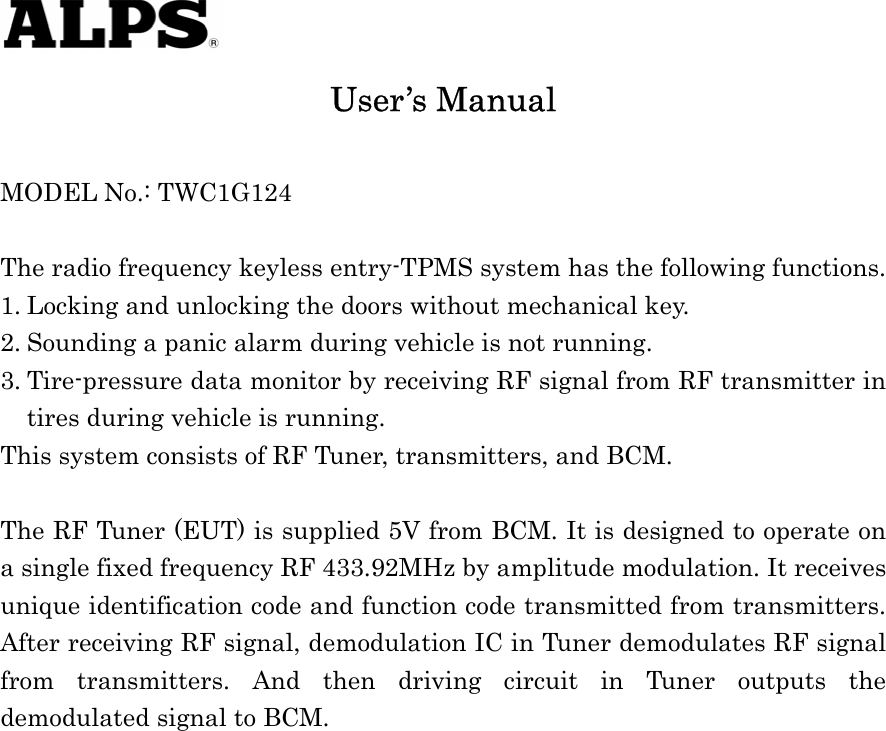    User’s Manual  MODEL No.: TWC1G124  The radio frequency keyless entry-TPMS system has the following functions. 1. Locking and unlocking the doors without mechanical key. 2. Sounding a panic alarm during vehicle is not running. 3. Tire-pressure data monitor by receiving RF signal from RF transmitter in tires during vehicle is running. This system consists of RF Tuner, transmitters, and BCM.  The RF Tuner (EUT) is supplied 5V from BCM. It is designed to operate on a single fixed frequency RF 433.92MHz by amplitude modulation. It receives unique identification code and function code transmitted from transmitters. After receiving RF signal, demodulation IC in Tuner demodulates RF signal from transmitters. And then driving circuit in Tuner outputs the demodulated signal to BCM.                   