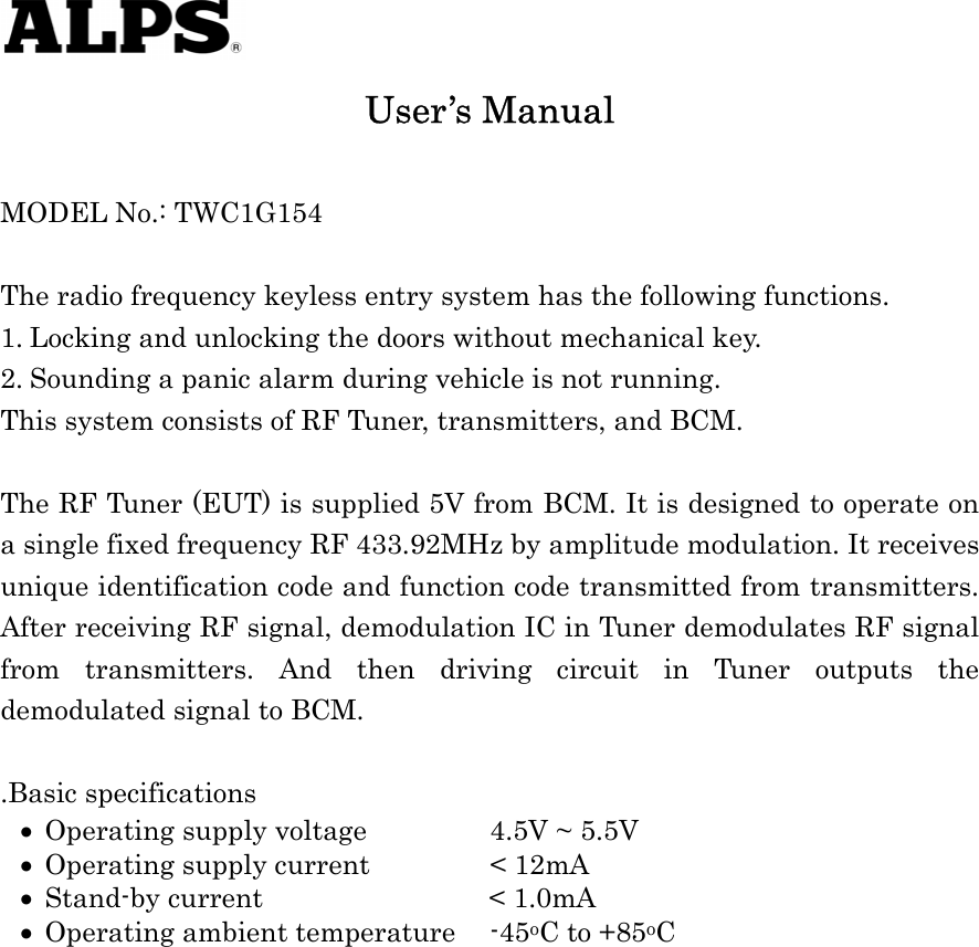    • • • • User’s Manual  MODEL No.: TWC1G154  The radio frequency keyless entry system has the following functions. 1. Locking and unlocking the doors without mechanical key. 2. Sounding a panic alarm during vehicle is not running. This system consists of RF Tuner, transmitters, and BCM.  The RF Tuner (EUT) is supplied 5V from BCM. It is designed to operate on a single fixed frequency RF 433.92MHz by amplitude modulation. It receives unique identification code and function code transmitted from transmitters. After receiving RF signal, demodulation IC in Tuner demodulates RF signal from transmitters. And then driving circuit in Tuner outputs the demodulated signal to BCM.  .Basic specifications Operating supply voltage    4.5V ~ 5.5V Operating supply current    &lt; 12mA Stand-by current           &lt; 1.0mA Operating ambient temperature  -45oC to +85oC   