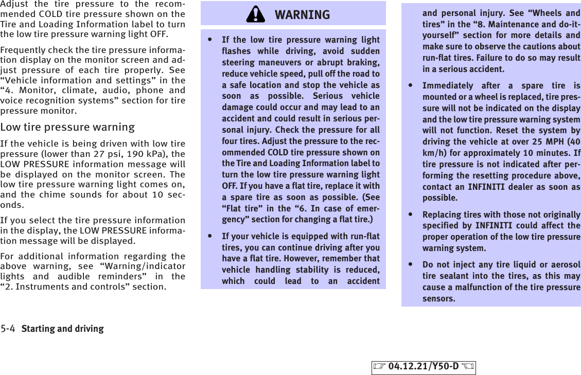 Adjust the tire pressure to the recom-mended COLD tire pressure shown on theTire and Loading Information label to turnthe low tire pressure warning light OFF.Frequently check the tire pressure informa-tion display on the monitor screen and ad-just pressure of each tire properly. See“Vehicle information and settings” in the“4. Monitor, climate, audio, phone andvoice recognition systems” section for tirepressure monitor.Low tire pressure warningIf the vehicle is being driven with low tirepressure (lower than 27 psi, 190 kPa), theLOW PRESSURE information message willbe displayed on the monitor screen. Thelow tire pressure warning light comes on,and the chime sounds for about 10 sec-onds.If you select the tire pressure informationin the display, the LOW PRESSURE informa-tion message will be displayed.For additional information regarding theabove warning, see “Warning/indicatorlights and audible reminders” in the“2. Instruments and controls” section.WARNINGțIf the low tire pressure warning lightflashes while driving, avoid suddensteering maneuvers or abrupt braking,reduce vehicle speed, pull off the road toa safe location and stop the vehicle assoon as possible. Serious vehicledamage could occur and may lead to anaccident and could result in serious per-sonal injury. Check the pressure for allfour tires. Adjust the pressure to the rec-ommended COLD tire pressure shown onthe Tire and Loading Information label toturn the low tire pressure warning lightOFF. If you have a flat tire, replace it witha spare tire as soon as possible. (See“Flat tire” in the “6. In case of emer-gency” section for changing a flat tire.)țIf your vehicle is equipped with run-flattires, you can continue driving after youhave a flat tire. However, remember thatvehicle handling stability is reduced,which could lead to an accidentand personal injury. See “Wheels andtires” in the “8. Maintenance and do-it-yourself” section for more details andmake sure to observe the cautions aboutrun-flat tires. Failure to do so may resultin a serious accident.țImmediately after a spare tire ismounted or a wheel is replaced, tire pres-sure will not be indicated on the displayand the low tire pressure warning systemwill not function. Reset the system bydriving the vehicle at over 25 MPH (40km/h) for approximately 10 minutes. Iftire pressure is not indicated after per-forming the resetting procedure above,contact an INFINITI dealer as soon aspossible.țReplacing tires with those not originallyspecified by INFINITI could affect theproper operation of the low tire pressurewarning system.țDo not inject any tire liquid or aerosoltire sealant into the tires, as this maycause a malfunction of the tire pressuresensors.5-4 Starting and driving੬04.12.21/Y50-D ੭
