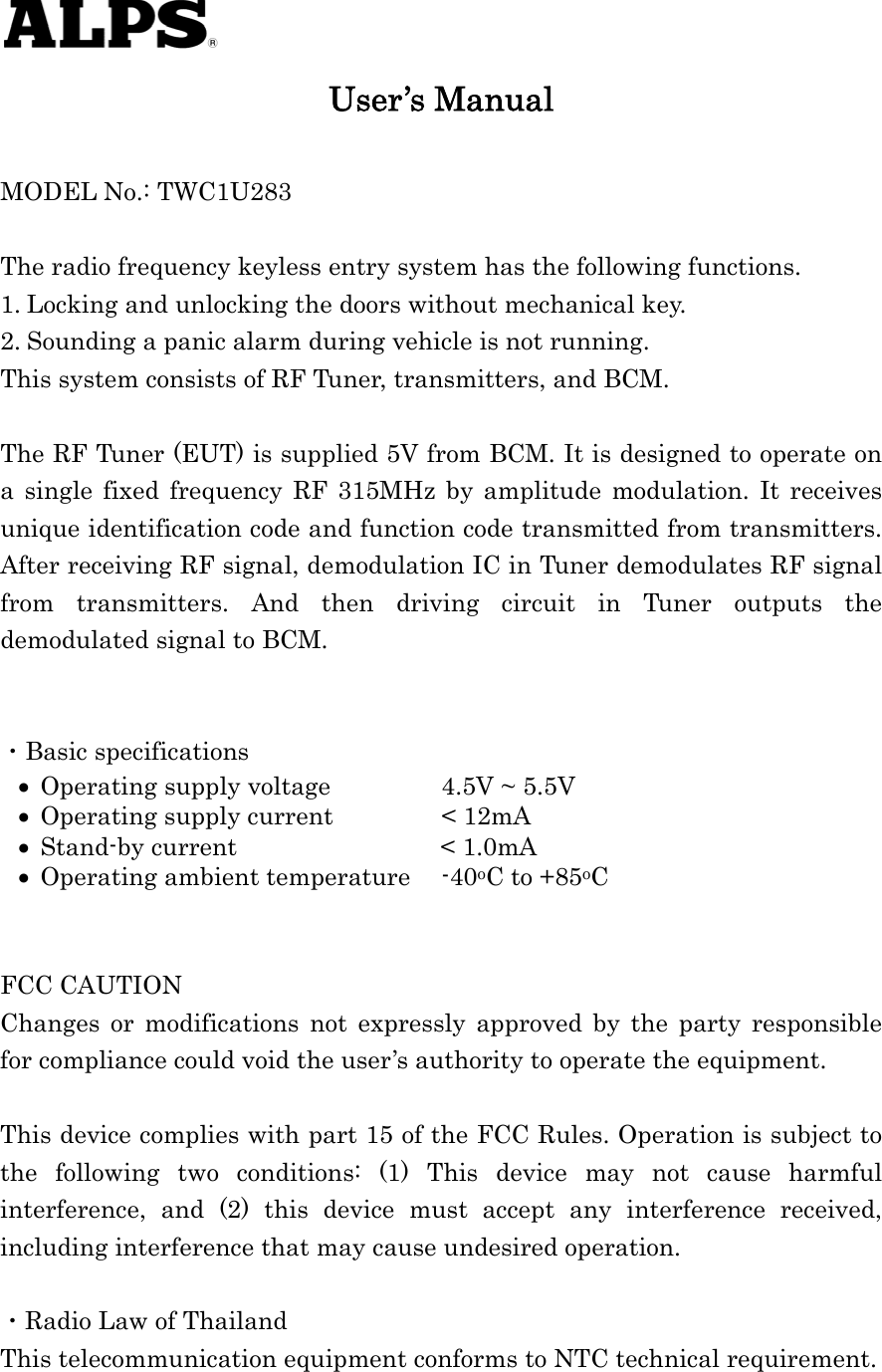    User’s Manual  MODEL No.: TWC1U283  The radio frequency keyless entry system has the following functions. 1. Locking and unlocking the doors without mechanical key. 2. Sounding a panic alarm during vehicle is not running. This system consists of RF Tuner, transmitters, and BCM.  The RF Tuner (EUT) is supplied 5V from BCM. It is designed to operate on a single fixed frequency RF 315MHz by amplitude modulation. It receives unique identification code and function code transmitted from transmitters. After receiving RF signal, demodulation IC in Tuner demodulates RF signal from transmitters. And then driving circuit in Tuner outputs the demodulated signal to BCM.   ・Basic specifications  Operating supply voltage    4.5V ~ 5.5V  Operating supply current    &lt; 12mA  Stand-by current           &lt; 1.0mA  Operating ambient temperature  -40oC to +85oC   FCC CAUTION Changes or modifications not expressly approved by the party responsible for compliance could void the user’s authority to operate the equipment.  This device complies with part 15 of the FCC Rules. Operation is subject to the following two conditions: (1) This device may not cause harmful interference, and (2) this device must accept any interference received, including interference that may cause undesired operation.  ・Radio Law of Thailand This telecommunication equipment conforms to NTC technical requirement.  