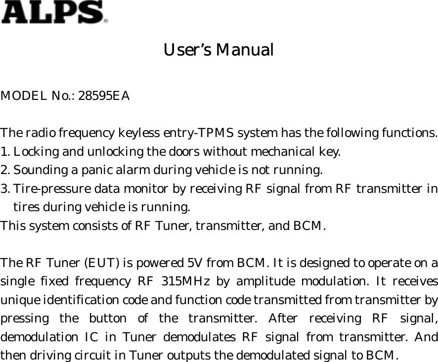 User’s ManualMODEL No.: 28595EAThe radio frequency keyless entry-TPMS system has the following functions.1. Locking and unlocking the doors without mechanical key.2. Sounding a panic alarm during vehicle is not running.3. Tire-pressure data monitor by receiving RF signal from RF transmitter intires during vehicle is running.This system consists of RF Tuner, transmitter, and BCM.The RF Tuner (EUT) is powered 5V from BCM. It is designed to operate on asingle fixed frequency RF 315MHz by amplitude modulation. It receivesunique identification code and function code transmitted from transmitter bypressing the button of the transmitter. After receiving RF signal,demodulation IC in Tuner demodulates RF signal from transmitter. Andthen driving circuit in Tuner outputs the demodulated signal to BCM.