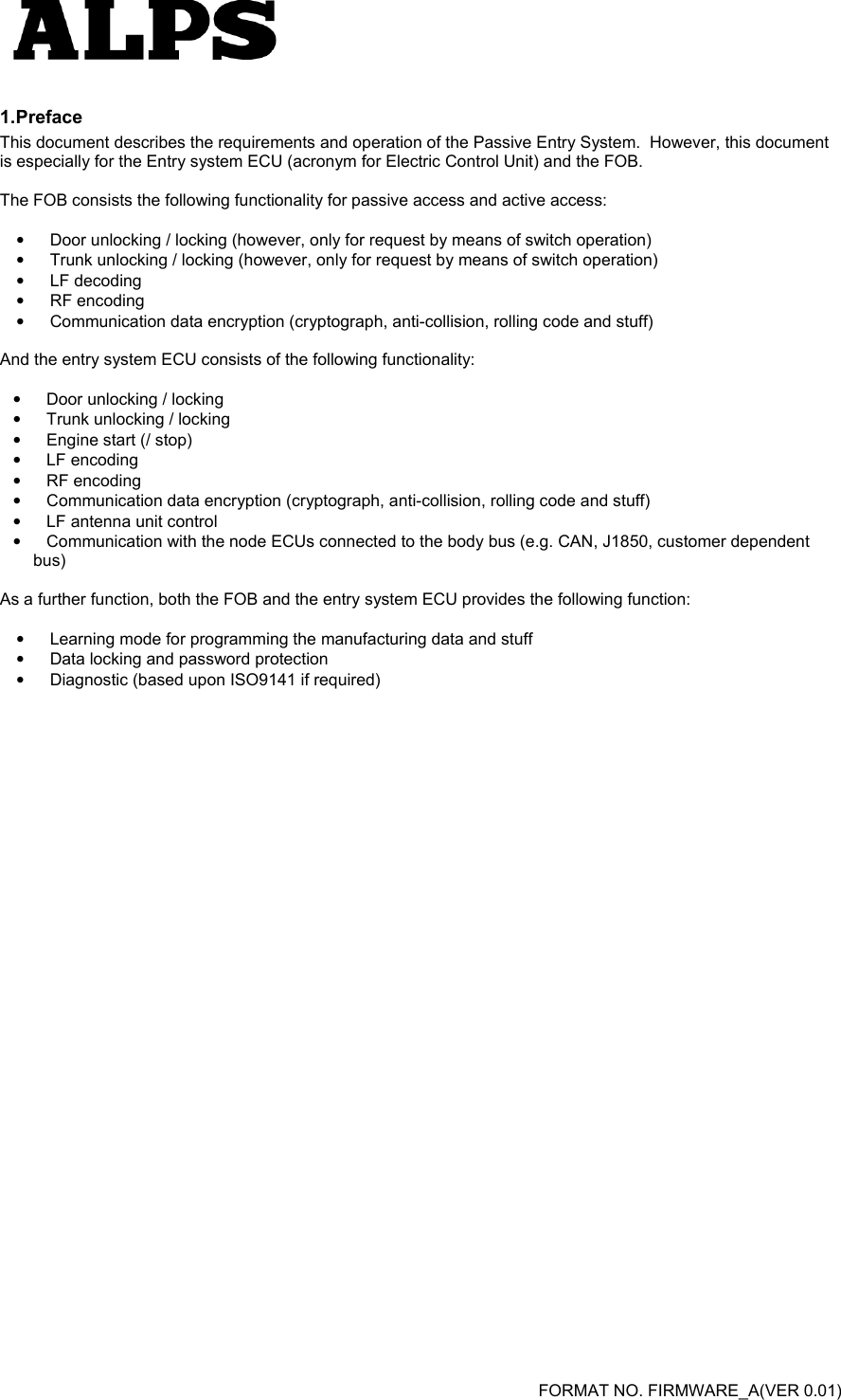   FORMAT NO. FIRMWARE_A(VER 0.01) 1. Preface This document describes the requirements and operation of the Passive Entry System.  However, this document is especially for the Entry system ECU (acronym for Electric Control Unit) and the FOB.  The FOB consists the following functionality for passive access and active access:  •  Door unlocking / locking (however, only for request by means of switch operation) •  Trunk unlocking / locking (however, only for request by means of switch operation) •  LF decoding •  RF encoding •  Communication data encryption (cryptograph, anti-collision, rolling code and stuff)  And the entry system ECU consists of the following functionality:   •  Door unlocking / locking •  Trunk unlocking / locking •  Engine start (/ stop) •  LF encoding •  RF encoding •  Communication data encryption (cryptograph, anti-collision, rolling code and stuff) •  LF antenna unit control •  Communication with the node ECUs connected to the body bus (e.g. CAN, J1850, customer dependent bus)  As a further function, both the FOB and the entry system ECU provides the following function:  •  Learning mode for programming the manufacturing data and stuff •  Data locking and password protection •  Diagnostic (based upon ISO9141 if required)  