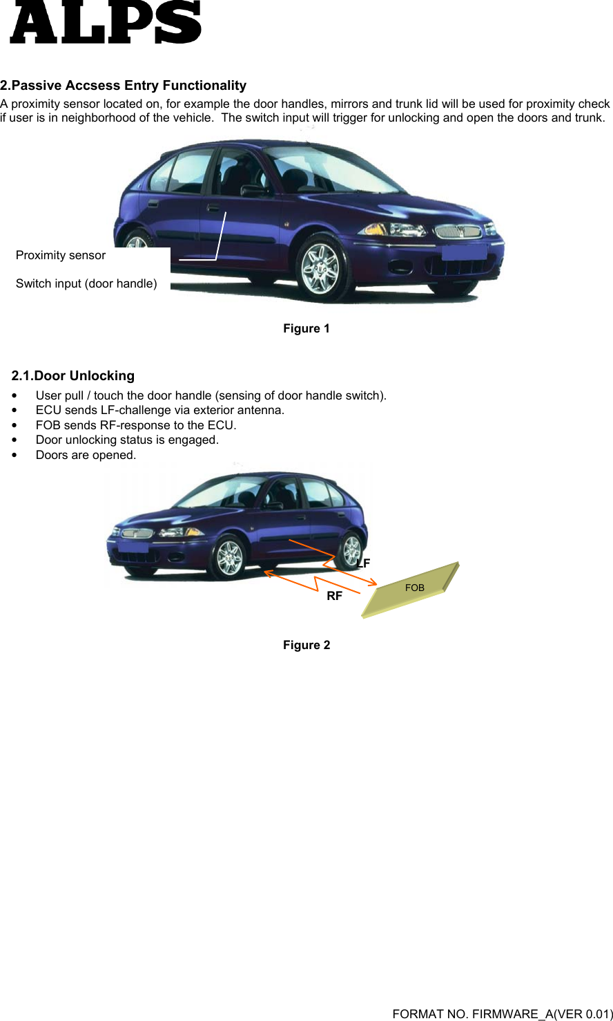   FORMAT NO. FIRMWARE_A(VER 0.01) 2. Passive Accsess Entry Functionality A proximity sensor located on, for example the door handles, mirrors and trunk lid will be used for proximity check if user is in neighborhood of the vehicle.  The switch input will trigger for unlocking and open the doors and trunk.  Figure 1 2.1.Door Unlocking •  User pull / touch the door handle (sensing of door handle switch).   •  ECU sends LF-challenge via exterior antenna.   •  FOB sends RF-response to the ECU.   •  Door unlocking status is engaged.   •  Doors are opened.       Figure 2  Proximity sensor  Switch input (door handle) LFRF FOB