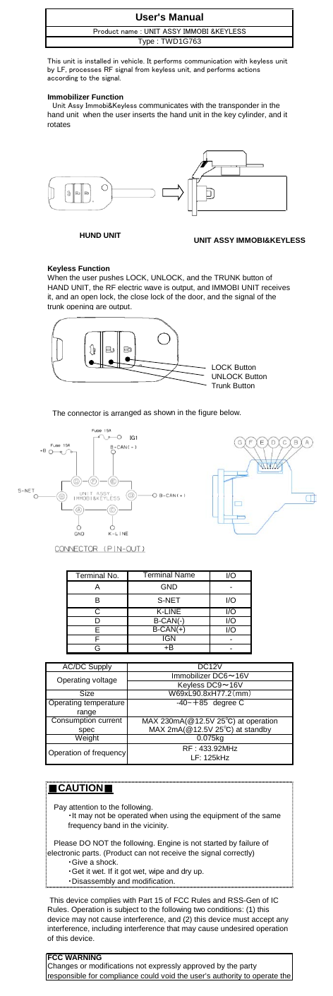 Immobilizer FunctionKeyless FunctionLOCK ButtonUNLOCK ButtonTrunk Button　The connector is arranged as shown in the figure below.Terminal No. I/OA-B I/OC I/OD I/OE I/OF-G-■CAUTION■Operation of frequencyB-CAN(-)B-CAN(+)IGNOperating voltage Keyless DC9～16VImmobilizer DC6～16V+BAC/DC SupplyDC12VWhen the user pushes LOCK, UNLOCK, and the TRUNK button ofHAND UNIT, the RF electric wave is output, and IMMOBI UNIT receivesit, and an open lock, the close lock of the door, and the signal of thetrunk opening are output.W69xL90.8xH77.2（mm）FCC WARNINGChanges or modifications not expressly approved by the partyresponsible for compliance could void the user’s authority to operate theSize・Give a shock.・Get it wet. If it got wet, wipe and dry up.・Disassembly and modification. This device complies with Part 15 of FCC Rules and RSS-Gen of ICRules. Operation is subject to the following two conditions: (1) thisdevice may not cause interference, and (2) this device must accept anyinterference, including interference that may cause undesired operationof this device.MAX 230mA(@12.5V 25℃) at operationUser&apos;s ManualGNDS-NETK-LINEThis unit is installed in vehicle. It performs communication with keyless unitby LF, processes RF signal from keyless unit, and performs actionsaccording to the signal.　Unit Assy Immobi&amp;Keyless communicates with the transponder in thehand unit  when the user inserts the hand unit in the key cylinder, and itrotatesProduct name : UNIT ASSY IMMOBI &amp;KEYLESSType : TWD1G763Terminal NameOperating temperaturerange -40~＋85　degree CRF : 433.92MHzLF: 125kHzMAX 2mA(@12.5V 25℃) at standbyWeight   Please DO NOT the following. Engine is not started by failure ofelectronic parts. (Product can not receive the signal correctly)   Pay attention to the following.・It may not be operated when using the equipment of the samefrequency band in the vicinity.0.075kgConsumption currentspecHUND UNIT UNIT ASSY IMMOBI&amp;KEYLESSIG1