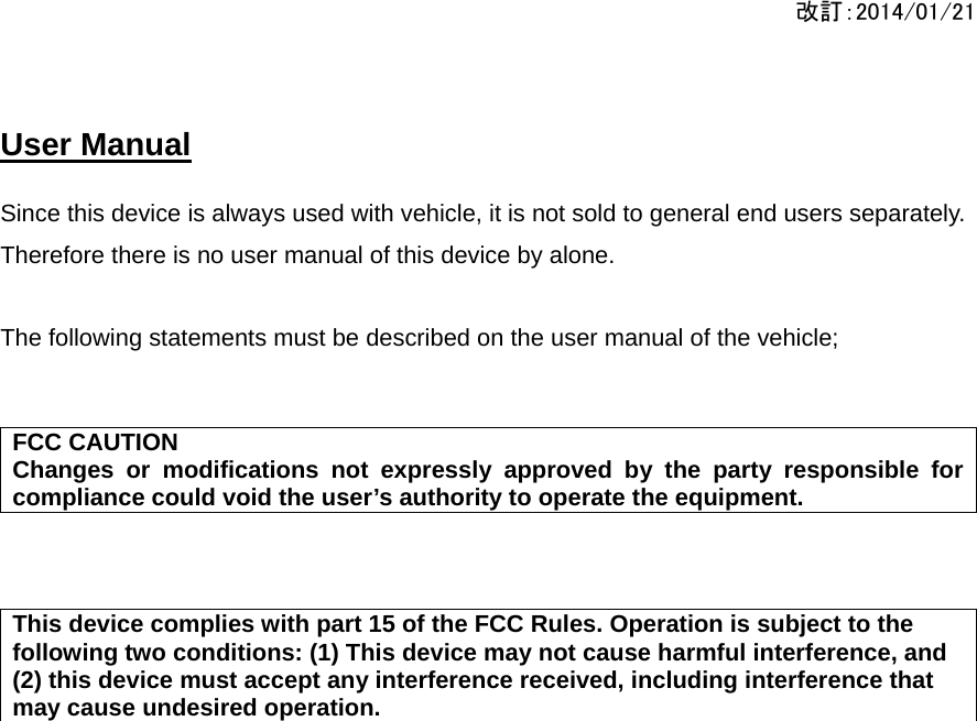 改訂：2014/01/21  User Manual   Since this device is always used with vehicle, it is not sold to general end users separately. Therefore there is no user manual of this device by alone.  The following statements must be described on the user manual of the vehicle;    FCC CAUTION Changes or modifications not expressly approved by the party responsible for compliance could void the user’s authority to operate the equipment.    This device complies with part 15 of the FCC Rules. Operation is subject to the following two conditions: (1) This device may not cause harmful interference, and (2) this device must accept any interference received, including interference that may cause undesired operation.  