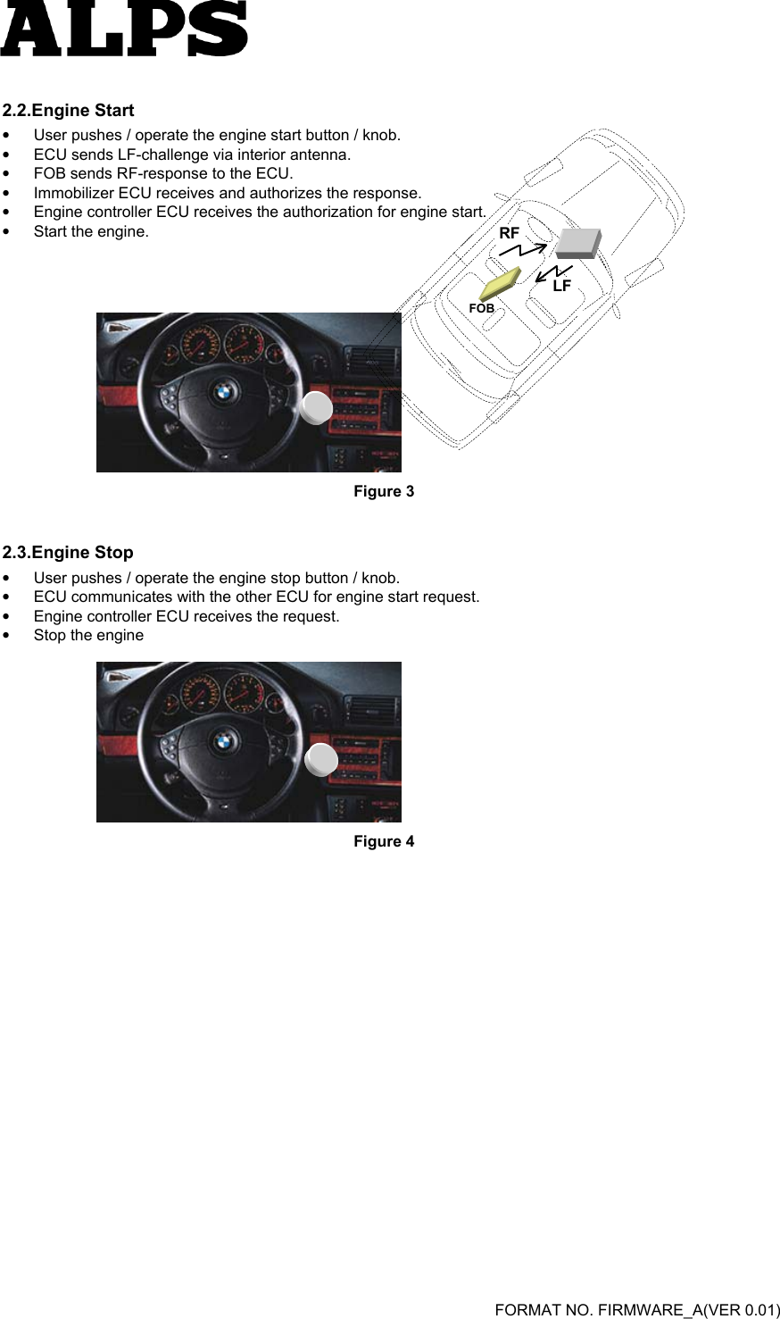   FORMAT NO. FIRMWARE_A(VER 0.01) 2.2.Engine Start •  User pushes / operate the engine start button / knob.   •  ECU sends LF-challenge via interior antenna.   •  FOB sends RF-response to the ECU.   •  Immobilizer ECU receives and authorizes the response.   •  Engine controller ECU receives the authorization for engine start.   •  Start the engine.        Figure 3 2.3.Engine Stop •  User pushes / operate the engine stop button / knob.   •  ECU communicates with the other ECU for engine start request.   •  Engine controller ECU receives the request.   •  Stop the engine   Figure 4  LFRFFOB