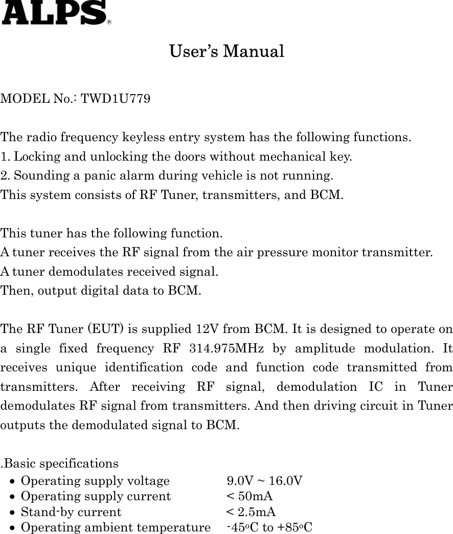    • • • • User’s Manual  MODEL No.: TWD1U779  The radio frequency keyless entry system has the following functions. 1. Locking and unlocking the doors without mechanical key. 2. Sounding a panic alarm during vehicle is not running. This system consists of RF Tuner, transmitters, and BCM.  This tuner has the following function.   A tuner receives the RF signal from the air pressure monitor transmitter.   A tuner demodulates received signal. Then, output digital data to BCM.    The RF Tuner (EUT) is supplied 12V from BCM. It is designed to operate on a single fixed frequency RF 314.975MHz by amplitude modulation. It receives unique identification code and function code transmitted from transmitters. After receiving RF signal, demodulation IC in Tuner demodulates RF signal from transmitters. And then driving circuit in Tuner outputs the demodulated signal to BCM.  .Basic specifications Operating supply voltage    9.0V ~ 16.0V Operating supply current    &lt; 50mA Stand-by current           &lt; 2.5mA Operating ambient temperature  -45oC to +85oC   