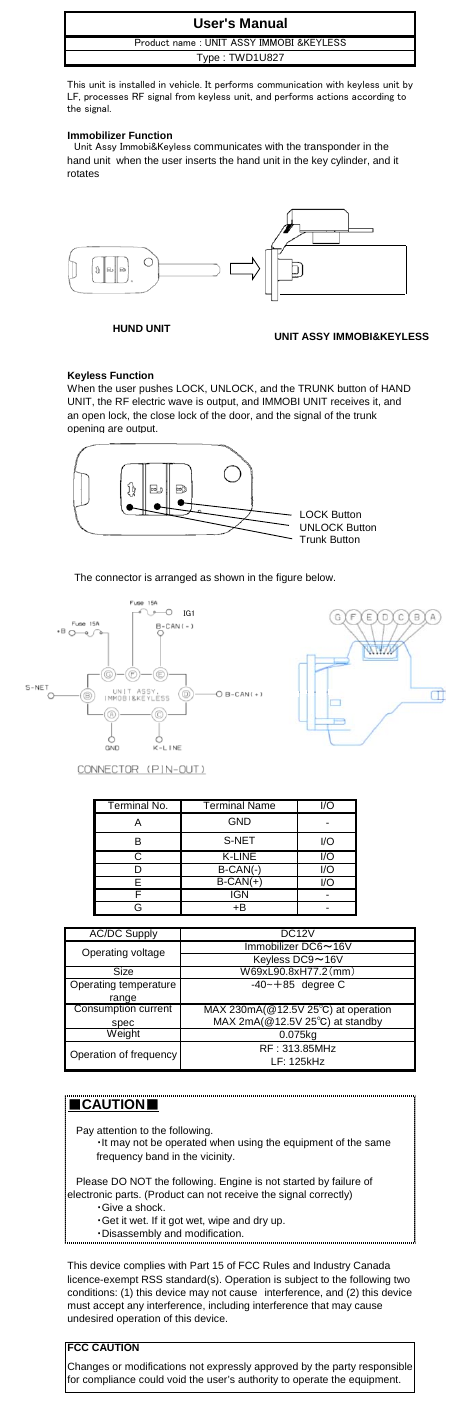 Immobilizer FunctionKeyless FunctionLOCK ButtonUNLOCK ButtonTrunk Button　The connector is arranged as shown in the figure below.Terminal No. I/OA-B I/OC I/OD I/OE I/OF-G-■CAUTION■MAX 2mA(@12.5V 25℃) at standbyWeightConsumption currentspec MAX 230mA(@12.5V 25℃) at operationUser&apos;s ManualGNDS-NETK-LINEThis unit is installed in vehicle. It performs communication with keyless unit byLF, processes RF signal from keyless unit, and performs actions according tothe signal.　Unit Assy Immobi&amp;Keyless communicates with the transponder in thehand unit  when the user inserts the hand unit in the key cylinder, and itrotatesProduct name : UNIT ASSY IMMOBI &amp;KEYLESSType : TWD1U827Terminal NameWhen the user pushes LOCK, UNLOCK, and the TRUNK button of HANDUNIT, the RF electric wave is output, and IMMOBI UNIT receives it, andan open lock, the close lock of the door, and the signal of the trunkopening are output.W69xL90.8xH77.2（mm）FCC CAUTIONB-CAN(-)B-CAN(+)IGNOperating voltageChanges or modifications not expressly approved by the party responsiblefor compliance could void the user’s authority to operate the equipment.Size・Give a shock.・Get it wet. If it got wet, wipe and dry up.・Disassembly and modification.Operation of frequency   Please DO NOT the following. Engine is not started by failure ofelectronic parts. (Product can not receive the signal correctly)   Pay attention to the following.・It may not be operated when using the equipment of the samefrequency band in the vicinity.Keyless DC9～16VImmobilizer DC6～16V+BAC/DC Supply DC12VThis device complies with Part 15 of FCC Rules and Industry Canadalicence-exempt RSS standard(s). Operation is subject to the following twoconditions: (1) this device may not cause　interference, and (2) this devicemust accept any interference, including interference that may causeundesired operation of this device.0.075kgOperating temperaturerange-40~＋85　degree CRF : 313.85MHzLF: 125kHzHUND UNIT UNIT ASSY IMMOBI&amp;KEYLESSIG1
