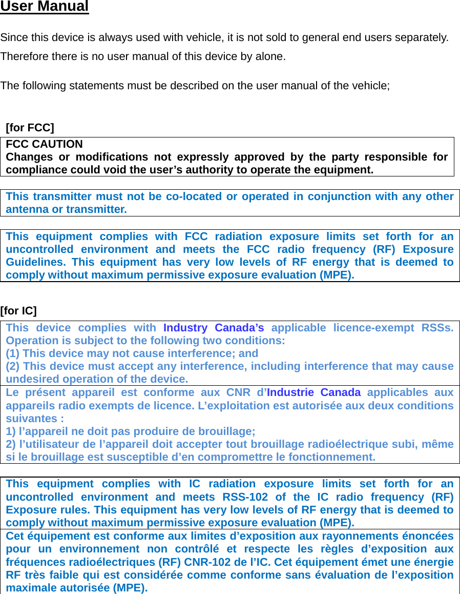  User Manual   Since this device is always used with vehicle, it is not sold to general end users separately. Therefore there is no user manual of this device by alone.  The following statements must be described on the user manual of the vehicle;    [for FCC]  FCC CAUTION Changes or modifications not expressly approved by the party responsible for compliance could void the user’s authority to operate the equipment.  This transmitter must not be co-located or operated in conjunction with any other antenna or transmitter.  This equipment complies with FCC radiation exposure limits set forth for an uncontrolled environment and meets the FCC radio frequency (RF) Exposure Guidelines. This equipment has very low levels of RF energy that is deemed to comply without maximum permissive exposure evaluation (MPE).   [for IC]     This device complies with Industry Canada’s applicable licence-exempt RSSs. Operation is subject to the following two conditions: (1) This device may not cause interference; and   (2) This device must accept any interference, including interference that may cause undesired operation of the device. Le présent appareil est conforme aux CNR d’Industrie Canada applicables aux appareils radio exempts de licence. L’exploitation est autorisée aux deux conditions suivantes : 1) l’appareil ne doit pas produire de brouillage; 2) l’utilisateur de l’appareil doit accepter tout brouillage radioélectrique subi, même si le brouillage est susceptible d’en compromettre le fonctionnement.  This equipment complies with IC radiation exposure limits set forth for an uncontrolled environment and meets RSS-102 of the IC radio frequency (RF) Exposure rules. This equipment has very low levels of RF energy that is deemed to comply without maximum permissive exposure evaluation (MPE).   Cet équipement est conforme aux limites d’exposition aux rayonnements énoncées pour un environnement non contrôlé et respecte les règles d’exposition aux fréquences radioélectriques (RF) CNR-102 de l’IC. Cet équipement émet une énergie RF très faible qui est considérée comme conforme sans évaluation de l’exposition maximale autorisée (MPE).    