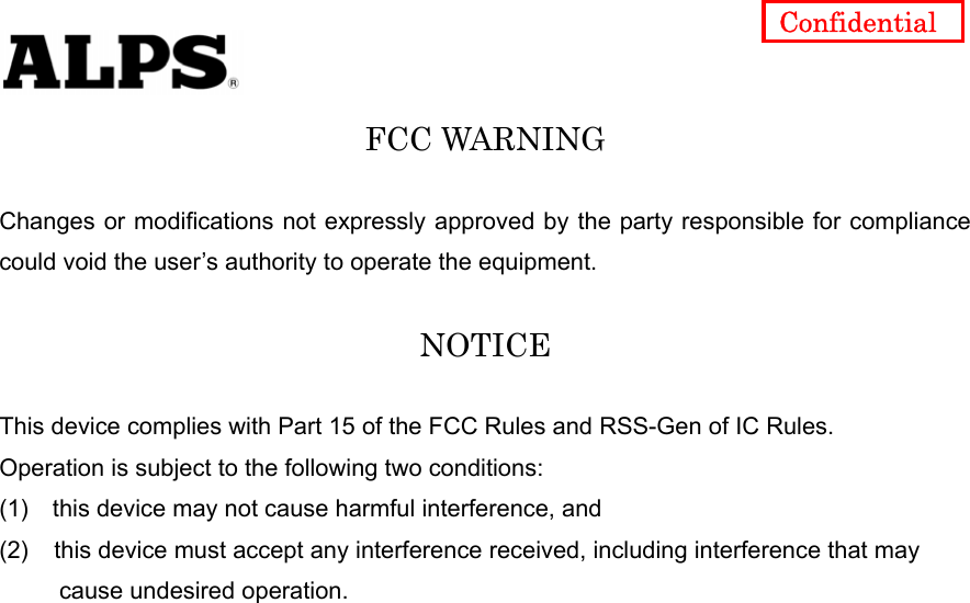   Confidential FCC WARNING  Changes or modifications not expressly approved by the party responsible for compliance could void the user’s authority to operate the equipment.  NOTICE  This device complies with Part 15 of the FCC Rules and RSS-Gen of IC Rules.   Operation is subject to the following two conditions: (1)    this device may not cause harmful interference, and (2)  this device must accept any interference received, including interference that may        cause undesired operation.   