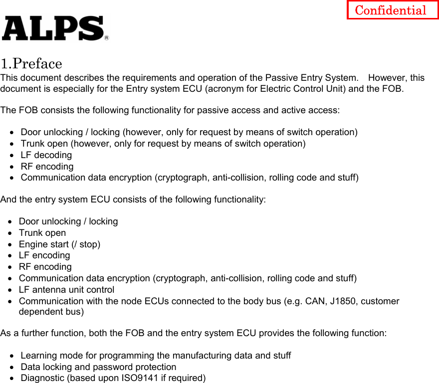   Confidential Diagnostic (based upon ISO9141 if required) 1.Preface This document describes the requirements and operation of the Passive Entry System.    However, this document is especially for the Entry system ECU (acronym for Electric Control Unit) and the FOB.  The FOB consists the following functionality for passive access and active access:  • • • • • • • • • • • • • • • • Door unlocking / locking (however, only for request by means of switch operation) Trunk open (however, only for request by means of switch operation) LF decoding RF encoding Communication data encryption (cryptograph, anti-collision, rolling code and stuff)  And the entry system ECU consists of the following functionality:    Door unlocking / locking Trunk open Engine start (/ stop) LF encoding RF encoding Communication data encryption (cryptograph, anti-collision, rolling code and stuff) LF antenna unit control Communication with the node ECUs connected to the body bus (e.g. CAN, J1850, customer dependent bus)  As a further function, both the FOB and the entry system ECU provides the following function:  Learning mode for programming the manufacturing data and stuff Data locking and password protection                    