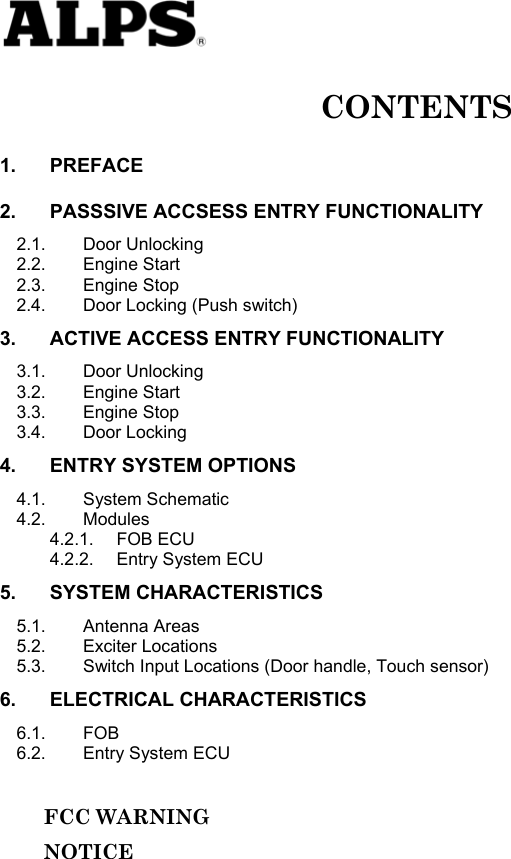   CONTENTS 1. PREFACE 2. PASSSIVE ACCSESS ENTRY FUNCTIONALITY 2.1. Door Unlocking 2.2. Engine Start 2.3. Engine Stop 2.4. Door Locking (Push switch) 3. ACTIVE ACCESS ENTRY FUNCTIONALITY 3.1. Door Unlocking 3.2. Engine Start 3.3. Engine Stop 3.4. Door Locking 4. ENTRY SYSTEM OPTIONS 4.1. System Schematic 4.2. Modules 4.2.1. FOB ECU 4.2.2. Entry System ECU 5. SYSTEM CHARACTERISTICS 5.1. Antenna Areas 5.2. Exciter Locations 5.3. Switch Input Locations (Door handle, Touch sensor) 6. ELECTRICAL CHARACTERISTICS 6.1. FOB 6.2. Entry System ECU       FCC WARNING      NOTICE               