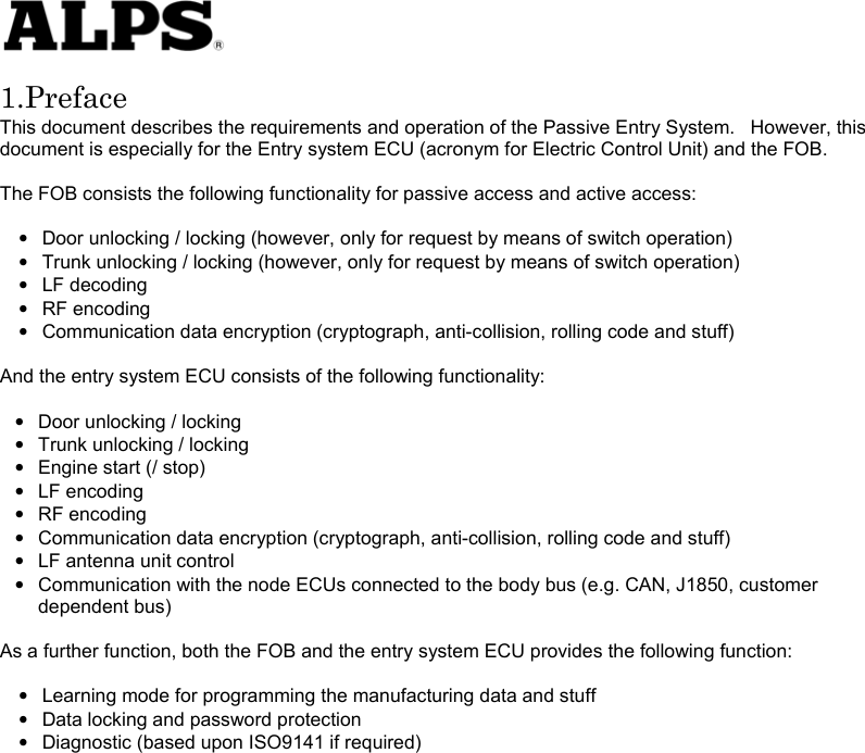   1.Preface This document describes the requirements and operation of the Passive Entry System.    However, this document is especially for the Entry system ECU (acronym for Electric Control Unit) and the FOB.  The FOB consists the following functionality for passive access and active access:  •  Door unlocking / locking (however, only for request by means of switch operation) •  Trunk unlocking / locking (however, only for request by means of switch operation) • LF decoding • RF encoding •  Communication data encryption (cryptograph, anti-collision, rolling code and stuff)  And the entry system ECU consists of the following functionality:    •  Door unlocking / locking •  Trunk unlocking / locking • Engine start (/ stop) • LF encoding • RF encoding •  Communication data encryption (cryptograph, anti-collision, rolling code and stuff) •  LF antenna unit control •  Communication with the node ECUs connected to the body bus (e.g. CAN, J1850, customer dependent bus)  As a further function, both the FOB and the entry system ECU provides the following function:  •  Learning mode for programming the manufacturing data and stuff •  Data locking and password protection •  Diagnostic (based upon ISO9141 if required)                    