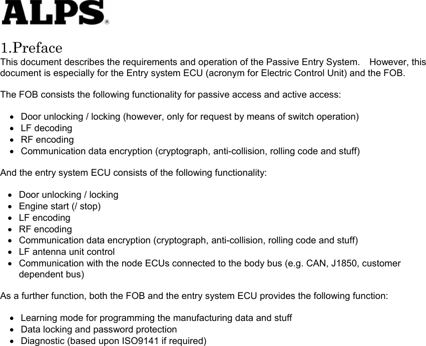   1.Preface This document describes the requirements and operation of the Passive Entry System.    However, this document is especially for the Entry system ECU (acronym for Electric Control Unit) and the FOB.  The FOB consists the following functionality for passive access and active access:  • • • • • • • • • • • • • • Door unlocking / locking (however, only for request by means of switch operation) LF decoding RF encoding Communication data encryption (cryptograph, anti-collision, rolling code and stuff)  And the entry system ECU consists of the following functionality:    Door unlocking / locking Engine start (/ stop) LF encoding RF encoding Communication data encryption (cryptograph, anti-collision, rolling code and stuff) LF antenna unit control Communication with the node ECUs connected to the body bus (e.g. CAN, J1850, customer dependent bus)  As a further function, both the FOB and the entry system ECU provides the following function:  Learning mode for programming the manufacturing data and stuff Data locking and password protection Diagnostic (based upon ISO9141 if required)                     