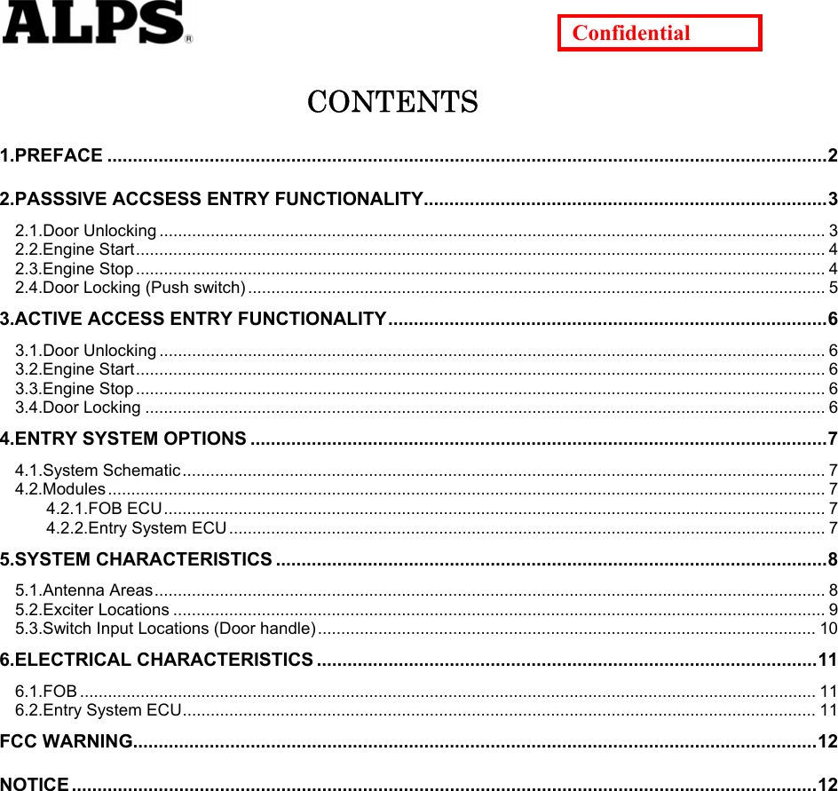   Confidential CONTENTS 1.PREFACE .............................................................................................................................................2 2.PASSSIVE ACCSESS ENTRY FUNCTIONALITY...............................................................................3 2.1.Door Unlocking ............................................................................................................................................... 3 2.2.Engine Start.................................................................................................................................................... 4 2.3.Engine Stop .................................................................................................................................................... 4 2.4.Door Locking (Push switch) ............................................................................................................................ 5 3.ACTIVE ACCESS ENTRY FUNCTIONALITY......................................................................................6 3.1.Door Unlocking ............................................................................................................................................... 6 3.2.Engine Start.................................................................................................................................................... 6 3.3.Engine Stop .................................................................................................................................................... 6 3.4.Door Locking .................................................................................................................................................. 6 4.ENTRY SYSTEM OPTIONS .................................................................................................................7 4.1.System Schematic.......................................................................................................................................... 7 4.2.Modules .......................................................................................................................................................... 7 4.2.1.FOB ECU.............................................................................................................................................. 7 4.2.2.Entry System ECU ................................................................................................................................ 7 5.SYSTEM CHARACTERISTICS ............................................................................................................8 5.1.Antenna Areas................................................................................................................................................ 8 5.2.Exciter Locations ............................................................................................................................................ 9 5.3.Switch Input Locations (Door handle)........................................................................................................... 10 6.ELECTRICAL CHARACTERISTICS ..................................................................................................11 6.1.FOB .............................................................................................................................................................. 11 6.2.Entry System ECU........................................................................................................................................ 11 FCC WARNING......................................................................................................................................12 NOTICE ..................................................................................................................................................12           