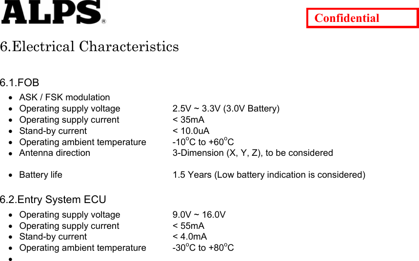   Confidential 6.Electrical Characteristics  6.1.FOB • • • • • • • • • • • • ASK / FSK modulation Operating supply voltage    2.5V ~ 3.3V (3.0V Battery) Operating supply current    &lt; 35mA Stand-by current    &lt; 10.0uA Operating ambient temperature  -10oC to +60oC Antenna direction    3-Dimension (X, Y, Z), to be considered    Battery life      1.5 Years (Low battery indication is considered)  6.2.Entry System ECU Operating supply voltage    9.0V ~ 16.0V Operating supply current    &lt; 55mA Stand-by current    &lt; 4.0mA Operating ambient temperature  -30oC to +80oC                          