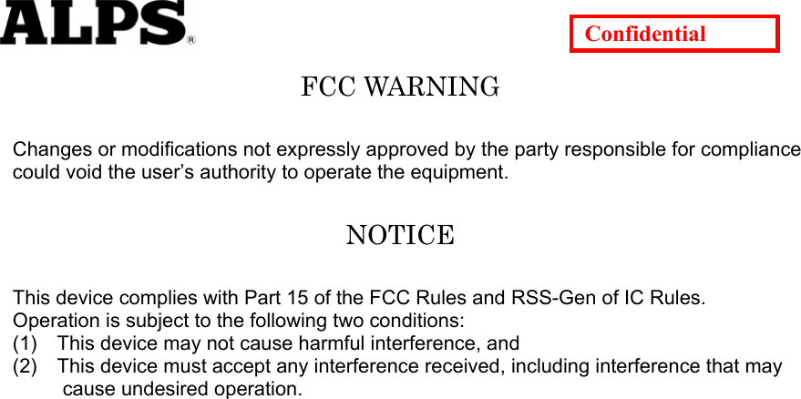   Confidential FCC WARNING  Changes or modifications not expressly approved by the party responsible for compliance could void the user’s authority to operate the equipment.  NOTICE  This device complies with Part 15 of the FCC Rules and RSS-Gen of IC Rules.   Operation is subject to the following two conditions: (1)    This device may not cause harmful interference, and (2)    This device must accept any interference received, including interference that may        cause undesired operation.   