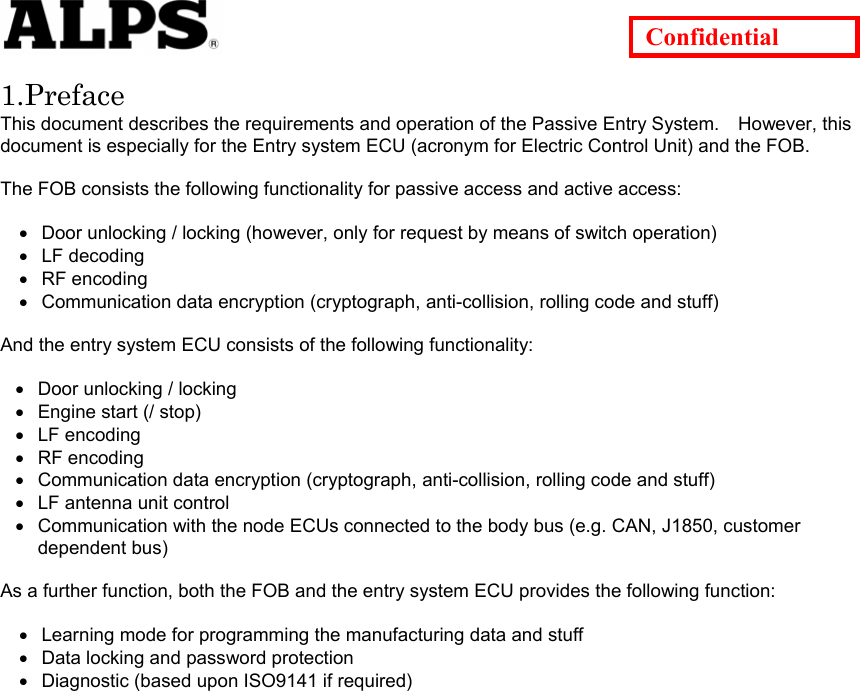   Confidential  1.Preface This document describes the requirements and operation of the Passive Entry System.    However, this document is especially for the Entry system ECU (acronym for Electric Control Unit) and the FOB.  The FOB consists the following functionality for passive access and active access:  • • • • • • • • • • • • • • Door unlocking / locking (however, only for request by means of switch operation) LF decoding RF encoding Communication data encryption (cryptograph, anti-collision, rolling code and stuff)  And the entry system ECU consists of the following functionality:    Door unlocking / locking Engine start (/ stop) LF encoding RF encoding Communication data encryption (cryptograph, anti-collision, rolling code and stuff) LF antenna unit control Communication with the node ECUs connected to the body bus (e.g. CAN, J1850, customer dependent bus)  As a further function, both the FOB and the entry system ECU provides the following function:  Learning mode for programming the manufacturing data and stuff Data locking and password protection Diagnostic (based upon ISO9141 if required)                   