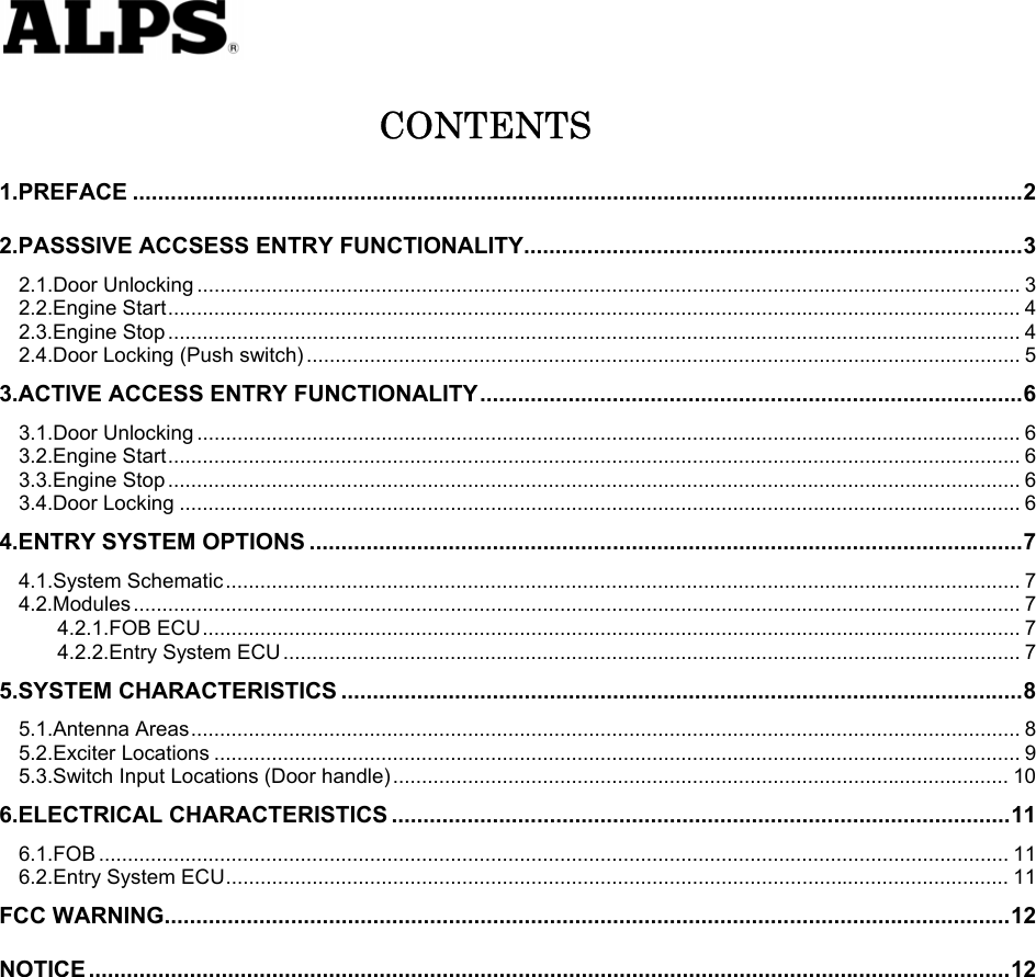   CONTENTS 1.PREFACE .............................................................................................................................................2 2.PASSSIVE ACCSESS ENTRY FUNCTIONALITY...............................................................................3 2.1.Door Unlocking ............................................................................................................................................... 3 2.2.Engine Start.................................................................................................................................................... 4 2.3.Engine Stop .................................................................................................................................................... 4 2.4.Door Locking (Push switch) ............................................................................................................................ 5 3.ACTIVE ACCESS ENTRY FUNCTIONALITY......................................................................................6 3.1.Door Unlocking ............................................................................................................................................... 6 3.2.Engine Start.................................................................................................................................................... 6 3.3.Engine Stop .................................................................................................................................................... 6 3.4.Door Locking .................................................................................................................................................. 6 4.ENTRY SYSTEM OPTIONS .................................................................................................................7 4.1.System Schematic.......................................................................................................................................... 7 4.2.Modules .......................................................................................................................................................... 7 4.2.1.FOB ECU.............................................................................................................................................. 7 4.2.2.Entry System ECU ................................................................................................................................ 7 5.SYSTEM CHARACTERISTICS ............................................................................................................8 5.1.Antenna Areas................................................................................................................................................ 8 5.2.Exciter Locations ............................................................................................................................................ 9 5.3.Switch Input Locations (Door handle)........................................................................................................... 10 6.ELECTRICAL CHARACTERISTICS ..................................................................................................11 6.1.FOB .............................................................................................................................................................. 11 6.2.Entry System ECU........................................................................................................................................ 11 FCC WARNING......................................................................................................................................12 NOTICE ..................................................................................................................................................12           