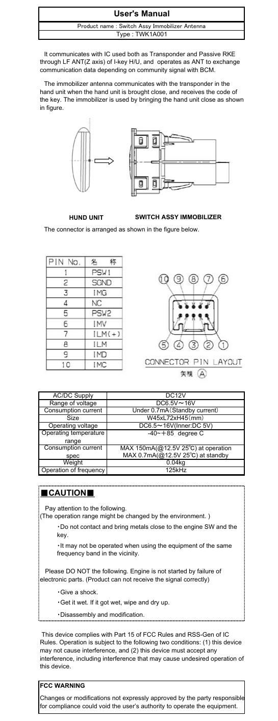 　The connector is arranged as shown in the figure below.■CAUTION■DC6.5V～16VAC/DC SupplyOperating voltageDC6.5～16V(Inner:DC 5V)DC12VRange of voltageConsumption currentUnder 0.7mA（Standby current）W45xL72xH45（mm）FCC WARNINGChanges or modifications not expressly approved by the party responsiblefor compliance could void the user’s authority to operate the equipment.Size・Give a shock.・Get it wet. If it got wet, wipe and dry up.・Disassembly and modification. This device complies with Part 15 of FCC Rules and RSS-Gen of ICRules. Operation is subject to the following two conditions: (1) this devicemay not cause interference, and (2) this device must accept anyinterference, including interference that may cause undesired operation ofthis device.Operation of frequency125kHzUser&apos;s Manual　It communicates with IC used both as Transponder and Passive RKEthrough LF ANT(Z axis) of I-key H/U, and  operates as ANT to exchangecommunication data depending on community signal with BCM.　The immobilizer antenna communicates with the transponder in thehand unit when the hand unit is brought close, and receives the code ofthe key. The immobilizer is used by bringing the hand unit close as shownin figure.Product name : Switch Assy Immobilizer AntennaType : TWK1A001   Please DO NOT the following. Engine is not started by failure ofelectronic parts. (Product can not receive the signal correctly)   Pay attention to the following.(The operation range might be changed by the environment. )・Do not contact and bring metals close to the engine SW and thekey.・It may not be operated when using the equipment of the samefrequency band in the vicinity.Operating temperaturerange-40~＋85　degree CMAX 0.7mA(@12.5V 25℃) at standbyWeight 0.04kgConsumption currentspecMAX 150mA(@12.5V 25℃) at operationHUND UNIT SWITCH ASSY IMMOBILIZER