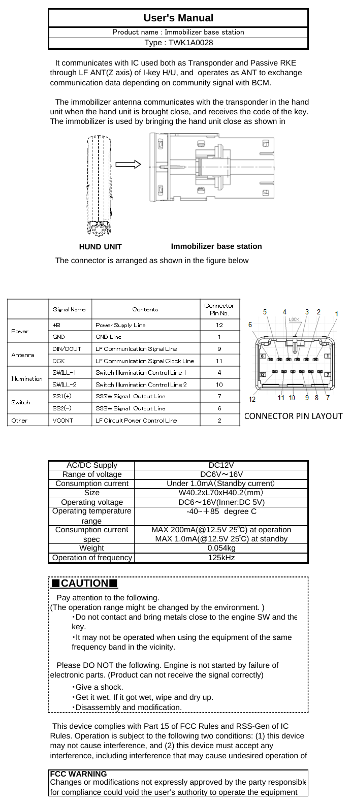 　The connector is arranged as shown in the figure below■CAUTION■Operating temperaturerange -40~＋85　degree CMAX 1.0mA(@12.5V 25℃) at standbyWeight   Please DO NOT the following. Engine is not started by failure ofelectronic parts. (Product can not receive the signal correctly)   Pay attention to the following.(The operation range might be changed by the environment. )・Do not contact and bring metals close to the engine SW and thekey.・It may not be operated when using the equipment of the samefrequency band in the vicinity.0.054kgConsumption currentspec MAX 200mA(@12.5V 25℃) at operationUser&apos;s Manual　It communicates with IC used both as Transponder and Passive RKEthrough LF ANT(Z axis) of I-key H/U, and  operates as ANT to exchangecommunication data depending on community signal with BCM.　The immobilizer antenna communicates with the transponder in the handunit when the hand unit is brought close, and receives the code of the key.The immobilizer is used by bringing the hand unit close as shown inProduct name : Immobilizer base stationType : TWK1A0028FCC WARNINGChanges or modifications not expressly approved by the party responsiblefor compliance could void the user’s authority to operate the equipmentSize・Give a shock.・Get it wet. If it got wet, wipe and dry up.・Disassembly and modification. This device complies with Part 15 of FCC Rules and RSS-Gen of ICRules. Operation is subject to the following two conditions: (1) this devicemay not cause interference, and (2) this device must accept anyinterference, including interference that may cause undesired operation ofOperation of frequency 125kHzDC6V～16VAC/DC SupplyOperating voltage DC6～16V(Inner:DC 5V)DC12VRange of voltageConsumption current Under 1.0mA（Standby current）W40.2xL70xH40.2（mm）HUND UNIT Immobilizer base stationCONNECTORPINLAYOUT