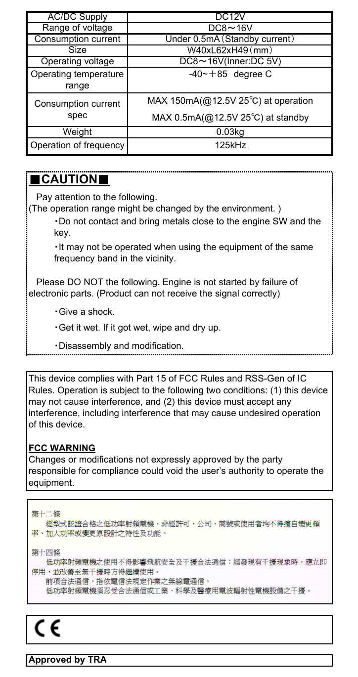 ■CAUTION■Approved by TRA   Pay attention to the following.(The operation range might be changed by the environment. )・Do not contact and bring metals close to the engine SW and thekey.・It may not be operated when using the equipment of the samefrequency band in the vicinity.Operating temperaturerange-40~＋85　degree CMAX 0.5mA(@12.5V 25℃) at standbyWeight 0.03kgConsumption currentspecMAX 150mA(@12.5V 25℃) at operationAC/DC SupplyOperating voltage DC8～16V(Inner:DC 5V)DC12VRange of voltageConsumption current Under 0.5mA（Standby current）W40xL62xH49（mm）SizeDC8～16V・Disassembly and modification.This device complies with Part 15 of FCC Rules and RSS-Gen of ICRules. Operation is subject to the following two conditions: (1) this devicemay not cause interference, and (2) this device must accept anyinterference, including interference that may cause undesired operationof this device.FCC WARNINGChanges or modifications not expressly approved by the partyresponsible for compliance could void the user’s authority to operate theequipment.Operation of frequency・Give a shock.・Get it wet. If it got wet, wipe and dry up.125kHz   Please DO NOT the following. Engine is not started by failure ofelectronic parts. (Product can not receive the signal correctly)