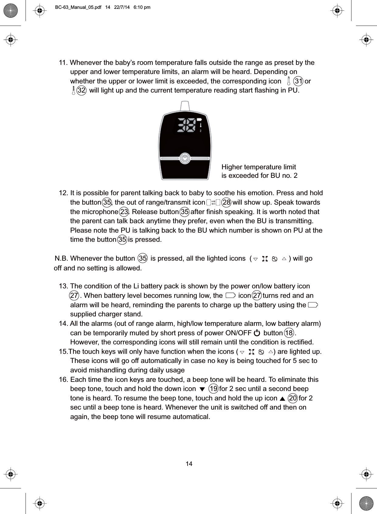 1411. Whenever the baby’s room temperature falls outside the range as preset by theupper and lower temperature limits, an alarm will be heard. Depending onwhether the upper or lower limit is exceeded, the corresponding icon       31 or32  will light up and the current temperature reading start flashing in PU.12. It is possible for parent talking back to baby to soothe his emotion. Press and holdthe button 35, the out of range/transmit icon         28 will show up. Speak towardsthe microphone 23. Release button 35 after finish speaking. It is worth noted thatthe parent can talk back anytime they prefer, even when the BU is transmitting.Please note the PU is talking back to the BU which number is shown on PU at thetime the button 35 is pressed.N.B. Whenever the button  35  is pressed, all the lighted icons  (                   ) will gooff and no setting is allowed.13. The condition of the Li battery pack is shown by the power on/low battery icon27 . When battery level becomes running low, the        icon 27 turns red and analarm will be heard, reminding the parents to charge up the battery using thesupplied charger stand.14. All the alarms (out of range alarm, high/low temperature alarm, low battery alarm)can be temporarily muted by short press of power ON/OFF      button 18 .However, the corresponding icons will still remain until the condition is rectified.15.The touch keys will only have function when the icons (                  ) are lighted up.These icons will go off automatically in case no key is being touched for 5 sec toavoid mishandling during daily usage16. Each time the icon keys are touched, a beep tone will be heard. To eliminate thisbeep tone, touch and hold the down icon       19 for 2 sec until a second beeptone is heard. To resume the beep tone, touch and hold the up icon      20 for 2sec until a beep tone is heard. Whenever the unit is switched off and then onagain, the beep tone will resume automatical.Higher temperature limitis exceeded for BU no. 2BC-63_Manual_05.pdf   14   22/7/14   6:10 pm