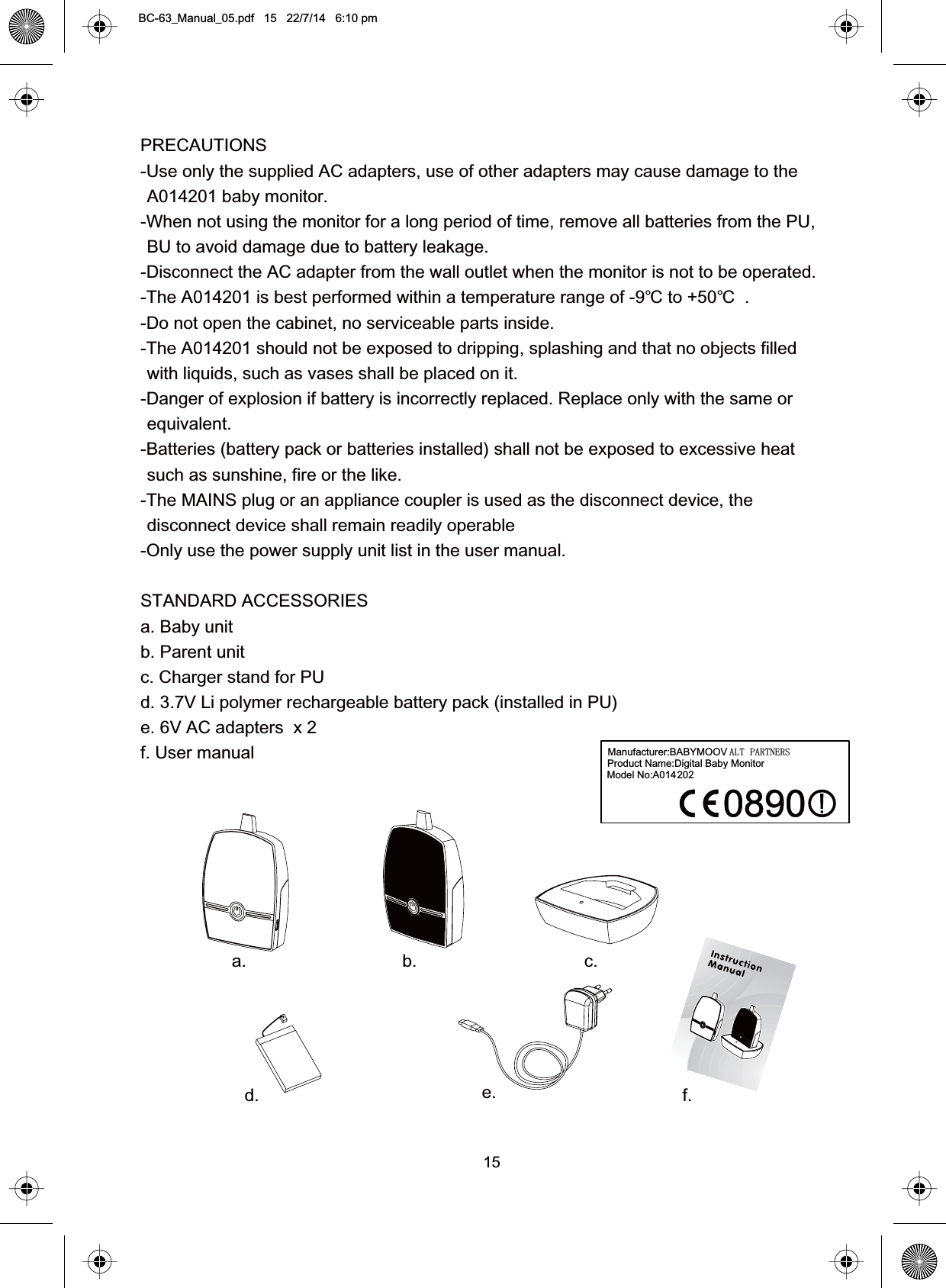 15PRECAUTIONS-Use only the supplied AC adapters, use of other adapters may cause damage to theA014201 baby monitor.-When not using the monitor for a long period of time, remove all batteries from the PU,BU to avoid damage due to battery leakage.-Disconnect the AC adapter from the wall outlet when the monitor is not to be operated.-The A014201 is best performed within a temperature range of -9  to +50   .℃ ℃-Do not open the cabinet, no serviceable parts inside.-The A014201 should not be exposed to dripping, splashing and that no objects filledwith liquids, such as vases shall be placed on it.-Danger of explosion if battery is incorrectly replaced. Replace only with the same orequivalent.-Batteries (battery pack or batteries installed) shall not be exposed to excessive heatsuch as sunshine, fire or the like.-The MAINS plug or an appliance coupler is used as the disconnect device, thedisconnect device shall remain readily operable-Only use the power supply unit list in the user manual.STANDARD ACCESSORIESa. Baby unitb. Parent unitc. Charger stand for PUd. 3.7V Li polymer rechargeable battery pack (installed in PU)e. 6V AC adapters  x 2f. User manuala. b. c.d. e. f.BC-63_Manual_05.pdf   15   22/7/14   6:10 pmManufacturer:BABYMOOV ALT PARTNERSProduct Name:Digital Baby MonitorModel No:A014202