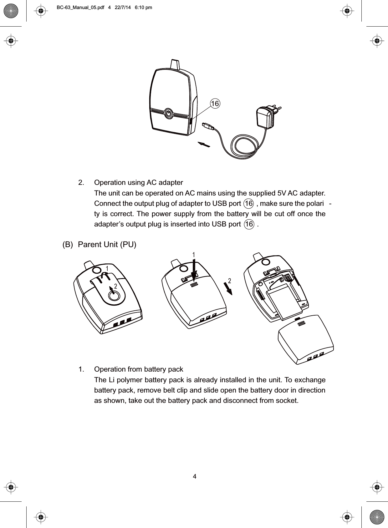 42. Operation using AC adapterThe unit can be operated on AC mains using the supplied 5V AC adapter.Connect the output plug of adapter to USB port 16 , make sure the polari -ty is correct. The power supply from the battery will be cut off once theadapter’s output plug is inserted into USB port  16  .(B) Parent Unit (PU)1. Operation from battery packThe Li polymer battery pack is already installed in the unit. To exchangebattery pack, remove belt clip and slide open the battery door in directionas shown, take out the battery pack and disconnect from socket.16BC-63_Manual_05.pdf   4   22/7/14   6:10 pm
