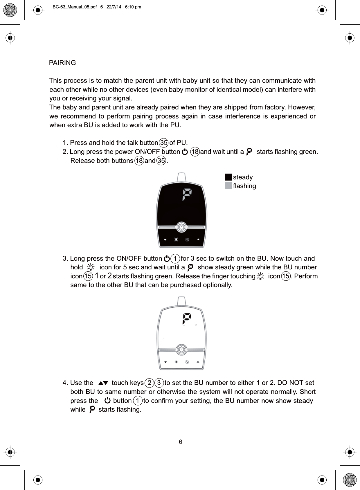 6PAIRINGThis process is to match the parent unit with baby unit so that they can communicate witheach other while no other devices (even baby monitor of identical model) can interfere withyou or receiving your signal.The baby and parent unit are already paired when they are shipped from factory. However,we recommend to perform pairing process again in case interference is experienced orwhen extra BU is added to work with the PU.1. Press and hold the talk button 35 of PU.2. Long press the power ON/OFF button 18 and wait until a starts flashing green.Release both buttons 18 and 35 .3. Long press the ON/OFF button 1 for 3 sec to switch on the BU. Now touch andhold icon for 5 sec and wait until a show steady green while the BU numbericon 15 1or 2starts flashing green. Release the finger touching icon 15 . Performsame to the other BU that can be purchased optionally.4. Use the touch keys 2 3 to set the BU number to either 1 or 2. DO NOT setboth BU to same number or otherwise the system will not operate normally. Shortpress the button 1 to confirm your setting, the BU number now show steadywhile       starts flashing.steadyflashingBC-63_Manual_05.pdf   6   22/7/14   6:10 pm