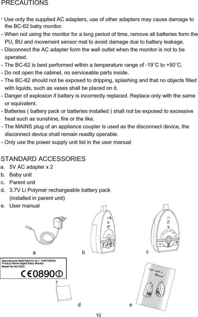 Use only the supplied AC adapters, use of other adapters may cause damage to 10STANDARD ACCESSORIESa.  5V AC adapter x 2b.  Baby unitc.  Parent unitd.  3.7V Li Polymer rechargeable battery pack (installed in parent unit)e.  User manualabd ecPRECAUTIONS- the BC-62 baby monitor.- When not using the monitor for a long period of time, remove all batteries form the PU, BU and movement sensor mat to avoid damage due to battery leakage.- Disconnect the AC adapter form the wall outlet when the monitor is not to be operated.- The BC-62 is best performed within a temperature range of -19˚C to +50˚C. - Do not open the cabinet, no serviceable parts inside.- The BC-62 should not be exposed to dripping, splashing and that no objects filled with liquids, such as vases shall be placed on it.- Danger of explosion if battery is incorrectly replaced. Replace only with the same or equivalent.- Batteries ( battery pack or batteries installed ) shall not be exposed to excessive heat such as sunshine, fire or the like.- The MAINS plug of an appliance coupler is used as the disconnect device, the disconnect device shall remain readily operable.- Only use the power supply unit list in the user manualInst ruc tionMan ualManufacturer:BABYMOOV ALT  PARTNERSProduct Name:Digital Baby MonitorModel No:A014302
