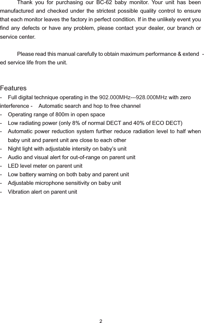 2Thank  you  for  purchasing  our  BC-62  baby  monitor.  Your  unit  has  been manufactured  and  checked  under  the  strictest  possible  quality  control  to  ensure that each monitor leaves the factory in perfect condition. If in the unlikely event you find any defects or have any problem, please contact your dealer, our branch or service center.Please read this manual carefully to obtain maximum performance &amp; extend -ed service life from the unit.Features- Full digital technique operating in the 902.000MHz---928.000MHz with zero interference - Automatic search and hop to free channel- Operating range of 800m in open space- Low radiating power (only 8% of normal DECT and 40% of ECO DECT)- Automatic power reduction system further reduce radiation level to half when baby unit and parent unit are close to each other-  Night light with adjustable intersity on baby’s unit-  Audio and visual alert for out-of-range on parent unit-  LED level meter on parent unit-  Low battery warning on both baby and parent unit-  Adjustable microphone sensitivity on baby unit-  Vibration alert on parent unit